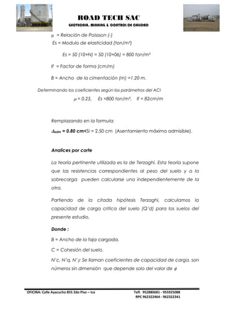 ROAD TECH SAC 
GEOTECNIA, MINNING & CONTROL DE CALIDAD 
OFICINA: Calle Ayacucho 855 2do Piso – Ica Telf. 952880681 - 955925088 
RPC 962322464 - 962322341 
 = Relación de Poissson (-) 
Es = Modulo de elasticidad (ton/m²) 
Es = 50 (10+N) = 50 (10+06) = 800 ton/m² 
If = Factor de forma (cm/m) 
B = Ancho de la cimentación (m) =1.20 m. 
Determinando los coeficientes según los parámetros del ACI 
 = 0.25, Es =800 ton/m², If = 82cm/m 
Remplazando en la formula: 
adm = 0.80 cm<Si = 2.50 cm (Asentamiento máximo admisible). 
Analices por corte 
La teoría pertinente utilizada es la de Terzaghi. Esta teoría supone que las resistencias correspondientes al peso del suelo y a la sobrecarga pueden calcularse una independientemente de la otra. 
Partiendo de la citada hipótesis Terzaghi, calculamos la capacidad de carga critica del suelo (Q’d) para los suelos del presente estudio. 
Donde : 
B = Ancho de la faja cargada. 
C = Cohesión del suelo. 
N’c, N’q, N’; Se llaman coeficientes de capacidad de carga, son números sin dimensión que depende solo del valor de   
