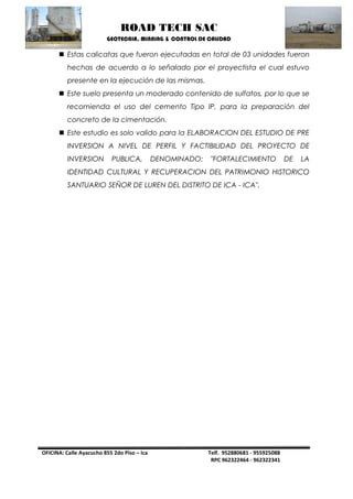 ROAD TECH SAC 
GEOTECNIA, MINNING & CONTROL DE CALIDAD 
OFICINA: Calle Ayacucho 855 2do Piso – Ica Telf. 952880681 - 955925088 
RPC 962322464 - 962322341 
 Estas calicatas que fueron ejecutadas en total de 03 unidades fueron hechas de acuerdo a lo señalado por el proyectista el cual estuvo presente en la ejecución de las mismas. 
 Este suelo presenta un moderado contenido de sulfatos, por lo que se recomienda el uso del cemento Tipo IP, para la preparación del concreto de la cimentación. 
 Este estudio es solo valido para la ELABORACION DEL ESTUDIO DE PRE INVERSION A NIVEL DE PERFIL Y FACTIBILIDAD DEL PROYECTO DE INVERSION PUBLICA, DENOMINADO: "FORTALECIMIENTO DE LA IDENTIDAD CULTURAL Y RECUPERACION DEL PATRIMONIO HISTORICO SANTUARIO SEÑOR DE LUREN DEL DISTRITO DE ICA - ICA". 
 