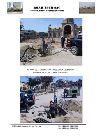 ROAD TECH SAC 
GEOTECNIA, MINNING & CONTROL DE CALIDAD 
OFICINA: Calle Ayacucho 855 2do Piso – Ica Telf. 952880681 - 955925088 
RPC 962322464 - 962322341 
FOTO Nº 1 y 2.- OBSERVAMOS LA EJECUCION DEL EQUIPO PERFORADOR P-1 EN EL AREA DE ESTUDIO 
 