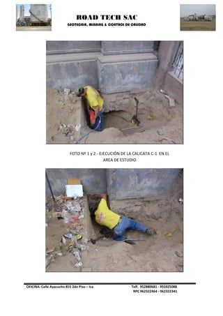 ROAD TECH SAC 
GEOTECNIA, MINNING & CONTROL DE CALIDAD 
OFICINA: Calle Ayacucho 855 2do Piso – Ica Telf. 952880681 - 955925088 
RPC 962322464 - 962322341 
FOTO Nº 1 y 2.- EJECUCIÓN DE LA CALICATA C-1 EN EL AREA DE ESTUDIO  