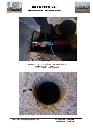ROAD TECH SAC 
GEOTECNIA, MINNING & CONTROL DE CALIDAD 
OFICINA: Calle Ayacucho 855 2do Piso – Ica Telf. 952880681 - 955925088 
RPC 962322464 - 962322341 
FOTO Nº 3 y 4.- EJECUCIÓN DE LA EXTRACCIÓN DE DIAMANTINA EN LA CALICATA C-1  