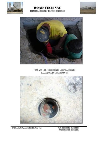 ROAD TECH SAC 
GEOTECNIA, MINNING & CONTROL DE CALIDAD 
OFICINA: Calle Ayacucho 855 2do Piso – Ica Telf. 952880681 - 955925088 
RPC 962322464 - 962322341 
FOTO Nº 9 y 10.- EJECUCIÓN DE LA EXTRACCIÓN DE DIAMANTINA EN LA CALICATA C-3  