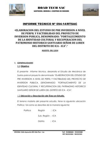 ROAD TECH SAC 
GEOTECNIA, MINNING & CONTROL DE CALIDAD 
OFICINA: Calle Ayacucho 855 2do Piso – Ica Telf. 952880681 - 955925088 
RPC 962322464 - 962322341 
INFORME TECNICO Nº 094-14/RTSAC 
“ELABORACION DEL ESTUDIO DE PRE INVERSION A NIVEL DE PERFIL Y FACTIBILIDAD DEL PROYECTO DE INVERSION PUBLICA, DENOMINADO: "FORTALECIMIENTO DE LA IDENTIDAD CULTURAL Y RECUPERACION DEL PATRIMONIO HISTORICO SANTUARIO SEÑOR DE LUREN DEL DISTRITO DE ICA - ICA".” 
AGOSTO DEL 2,014 
1. GENERALIDADES 
1.1 Objetivo 
El presente informe técnico, desarrolla el Estudio de Mecánica de Suelos para el proyecto denominado “ELABORACION DEL ESTUDIO DE PRE INVERSION A NIVEL DE PERFIL Y FACTIBILIDAD DEL PROYECTO DE INVERSION PUBLICA, DENOMINADO: "FORTALECIMIENTO DE LA IDENTIDAD CULTURAL Y RECUPERACION DEL PATRIMONIO HISTORICO SANTUARIO SEÑOR DE LUREN DEL DISTRITO DE ICA - ICA". 
1.2 Ubicación y Descripción del Área en Estudio. 
El terreno materia del presente estudio, tiene la siguiente ubicación Política tal como se describe de la manera siguiente: 
Política Región : ICA 
Sub. Región : ICA 
Distrito : ICA  