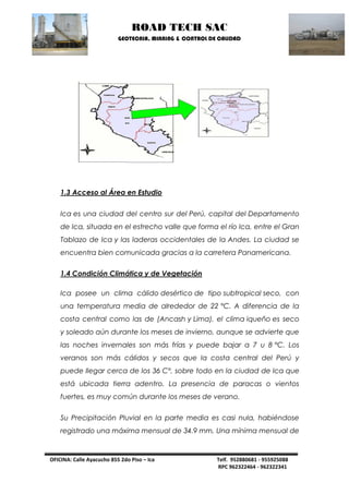 ROAD TECH SAC 
GEOTECNIA, MINNING & CONTROL DE CALIDAD 
OFICINA: Calle Ayacucho 855 2do Piso – Ica Telf. 952880681 - 955925088 
RPC 962322464 - 962322341 
1.3 Acceso al Área en Estudio 
Ica es una ciudad del centro sur del Perú, capital del Departamento de Ica, situada en el estrecho valle que forma el río Ica, entre el Gran Tablazo de Ica y las laderas occidentales de la Andes. La ciudad se encuentra bien comunicada gracias a la carretera Panamericana. 
1.4 Condición Climática y de Vegetación 
Ica posee un clima cálido desértico de tipo subtropical seco, con una temperatura media de alrededor de 22 °C. A diferencia de la costa central como las de (Ancash y Lima), el clima iqueño es seco y soleado aún durante los meses de invierno, aunque se advierte que las noches invernales son más frías y puede bajar a 7 u 8 °C. Los veranos son más cálidos y secos que la costa central del Perú y puede llegar cerca de los 36 C°, sobre todo en la ciudad de Ica que está ubicada tierra adentro. La presencia de paracas o vientos fuertes, es muy común durante los meses de verano. 
Su Precipitación Pluvial en la parte media es casi nula, habiéndose registrado una máxima mensual de 34.9 mm, Una mínima mensual de  