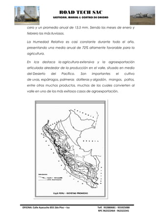 ROAD TECH SAC 
GEOTECNIA, MINNING & CONTROL DE CALIDAD 
OFICINA: Calle Ayacucho 855 2do Piso – Ica Telf. 952880681 - 955925088 
RPC 962322464 - 962322341 
cero y un promedio anual de 13.5 mm. Siendo los meses de enero y 
febrero los más lluviosos. 
La Humedad Relativa es casi constante durante todo el año, 
presentando una media anual de 72% altamente favorable para la 
agricultura. 
En Ica destaca la agricultura extensiva y la agroexportación 
articulada alrededor de la producción en el valle, situado en medio 
del Desierto del Pacífico. Son importantes el cultivo 
de uvas, espárragos, palmeras datileras y algodón, mangos, paltos, 
entre otros muchos productos, muchos de los cuales convierten al 
valle en uno de los más exitosos casos de agroexportación. 
 