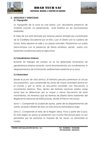 ROAD TECH SAC 
GEOTECNIA, MINNING & CONTROL DE CALIDAD 
OFICINA: Calle Ayacucho 855 2do Piso – Ica Telf. 952880681 - 955925088 
RPC 962322464 - 962322341 
2. GEOLOGIA Y SISMICIDAD 
2.1 Topografía 
La topografía de la zona es casi plana, con abundante presencia de material coluvial, no presentando nivel freático en las excavaciones realizadas 
El Valle de Ica está formado por terrenos planos limitado por contrafuerte de la Cordillera Occidental por el Este y por el Oeste con la cadena de dunas, éstas separan el valle y sus playas naturales. Predominan sus suelos areno-limosos con la presencia de tierras arcillosas, siendo suelos con bastantes condiciones para la agricultura. 
2.2 Geodinámico Externa 
Durante los trabajos de campo no se ha detectado fenómenos de geodinámica externa reciente, como levantamientos y/o hundimientos, ni desplazamientos de la formación sedimentaria existente en la zona. 
2.3 Sismicidad 
Desde el punto de vista sísmico, el territorio peruano pertenece al circulo circumpacifico, que comprende las zonas de mayor actividad sísmica en el mundo y por lo tanto se encuentra sometido con frecuencia a movimientos telúricos. Pero, dentro del territorio nacional, existen varias zonas que se diferencian por su mayor o menor frecuencia de estos movimientos. Así tenemos que las Normas de Diseño Sismo resistentes del Reglamento Nacional de Edificaciones, divide al País en tres Zonas: 
Zona 1.- Comprende la ciudad de Iquitos, parte de los Departamentos de Loreto, Ucayali y Madre de Dios; en esta Zona la sismicidad es baja. 
Zona 2.- Comprende el resto de la Región Selva, Puno y parte del Cuzco. En esta región los sismos se presentan con mucha frecuencia pero no son percibidos por las personas la mayoría de las veces. La sismicidad es media.  