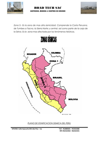 ROAD TECH SAC 
GEOTECNIA, MINNING & CONTROL DE CALIDAD 
OFICINA: Calle Ayacucho 855 2do Piso – Ica Telf. 952880681 - 955925088 
RPC 962322464 - 962322341 
Zona 3.- Es la zona de mas alta sismicidad. Comprende la Costa Peruana, de Tumbes a Tacna, la Sierra Norte y central, así como parte de la ceja de la Selva. Es la zona mas afectada por los fenómenos telúricos. 
PLANO DE ZONIFICACION SISMICA DEL PERU 
 