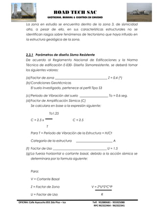 ROAD TECH SAC 
GEOTECNIA, MINNING & CONTROL DE CALIDAD 
OFICINA: Calle Ayacucho 855 2do Piso – Ica Telf. 952880681 - 955925088 
RPC 962322464 - 962322341 
La zona en estudio se encuentra dentro de la zona 3, de sismicidad alta, a pesar de ello, en sus características estructurales no se identifican rasgos sobre fenómenos de tectonismo que haya influido en la estructura geológica de la zona. 
2.3.1 Parámetros de diseño Sismo Resistente 
De acuerdo al Reglamento Nacional de Edificaciones y la Norma Técnica de edificación E-030- Diseño Sismorresistente, se deberá tomar los siguientes valores: 
(a) Factor de zona _________________________________ Z = 0.4 (*) 
(b) Condiciones Geotécnicas 
El suelo investigado, pertenece al perfil Tipo S3 
(c) Periodo de Vibración del suelo __________________ To = 0.6 seg. 
(d) Factor de Amplificación Sísmica (C) 
Se calculara en base a la expresión siguiente: 
To1.25 
C = 2.5 x C < 2.5 
T 
Para T = Periodo de Vibración de la Estructura = H/Ct 
Categoría de la estructura _______________________ A 
(f) Factor de Uso __________________________________ U = 1.5 
(g) La fuerza horizontal o cortante basal, debido a la acción sísmica se determinara por la formula siguiente: 
Para: 
V = Cortante Basal 
Z = Factor de Zona V = Z*U*S*C*P 
U = Factor de Uso R  