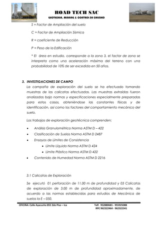 ROAD TECH SAC 
GEOTECNIA, MINNING & CONTROL DE CALIDAD 
OFICINA: Calle Ayacucho 855 2do Piso – Ica Telf. 952880681 - 955925088 
RPC 962322464 - 962322341 
S = Factor de Ampliación del suelo 
C = Factor de Ampliación Sísmica 
R = coeficiente de Reducción 
P = Peso de la Edificación 
* El área en estudio, corresponde a la zona 3, el factor de zona se interpreta como una aceleración máxima del terreno con una probabilidad de 10% de ser excedida en 50 años. 
3. INVESTIGACIONES DE CAMPO 
La campaña de exploración del suelo se ha efectuado tomando muestras de las calicatas efectuadas. Las muestras extraídas fueron analizadas bajo normas y especificaciones especialmente preparadas para estos casos, obteniéndose las constantes físicas y de identificación, así como los factores del comportamiento mecánico del suelo. 
Los trabajos de exploración geotécnica comprenden: 
 Análisis Granulométrico Norma ASTM D – 422 
 Clasificación de Suelos Norma ASTM D 2487 
 Ensayos de Límites de Consistencia 
 Límite Líquido Norma ASTM D 424 
 Límite Plástico Norma ASTM D 422 
 Contenido de Humedad Norma ASTM D 2216 
3.1 Calicatas de Exploración 
Se ejecutó 01 perforación de 11.00 m de profundidad y 03 Calicatas de exploración de 3.00 m de profundidad aproximadamente, de acuerdo a las normas establecidas para estudios de Mecánica de suelos la E – 050.  
