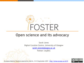 Open science and its advocacy
Sarah Jones
Digital Curation Centre, University of Glasgow
sarah.jones@glasgow.ac.uk
Twitter: @sjDCC
European Medical Students Association, Berlin, 14-15 September 2015 http://emsa-europe.eu/6315
 