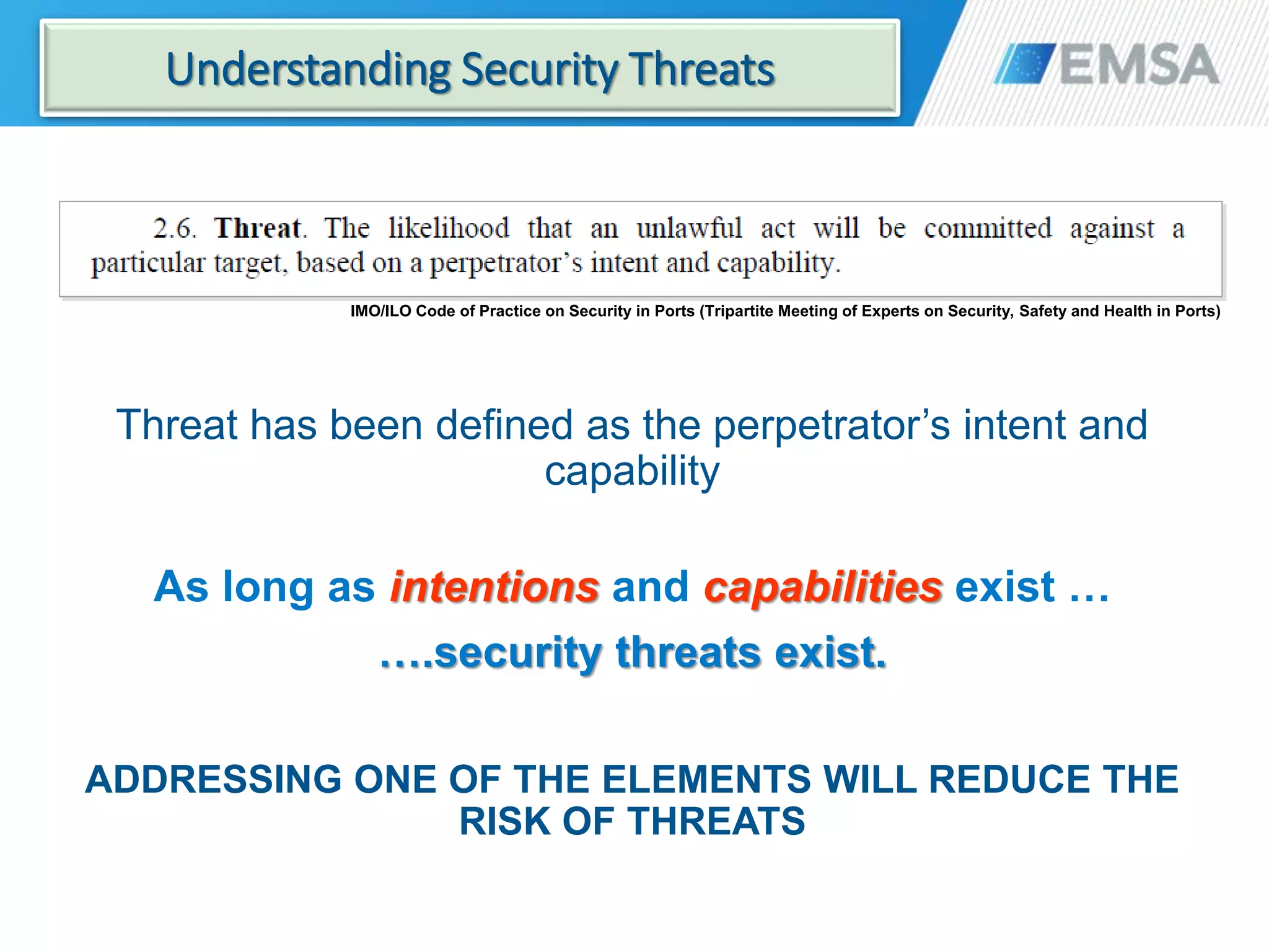 IMO/ILO Code of Practice on Security in Ports (Tripartite Meeting of Experts on Security, Safety and Health in Ports)
Threat has been defined as the perpetrator’s intent and
capability
As long as intentions and capabilities exist …
….security threats exist.
ADDRESSING ONE OF THE ELEMENTS WILL REDUCE THE
RISK OF THREATS
17
Understanding Security Threats
 