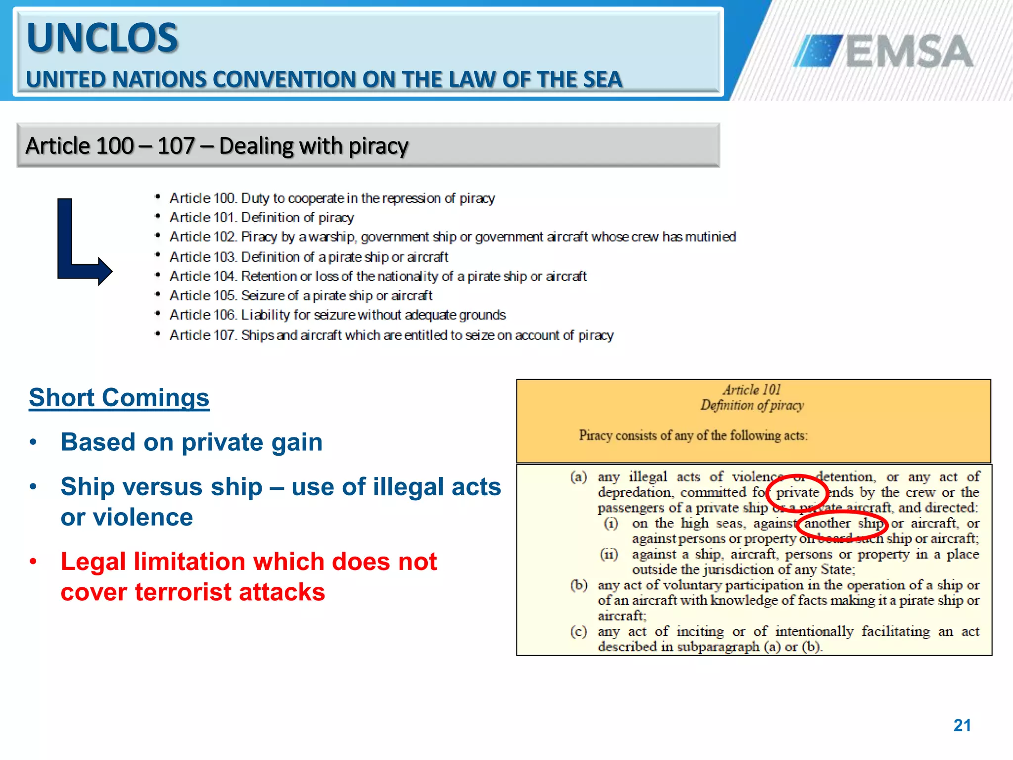 Short Comings
• Based on private gain
• Ship versus ship – use of illegal acts
or violence
• Legal limitation which does not
cover terrorist attacks
21
UNCLOS
UNITED NATIONS CONVENTION ON THE LAW OF THE SEA
Article 100 – 107 – Dealing with piracy
21
 