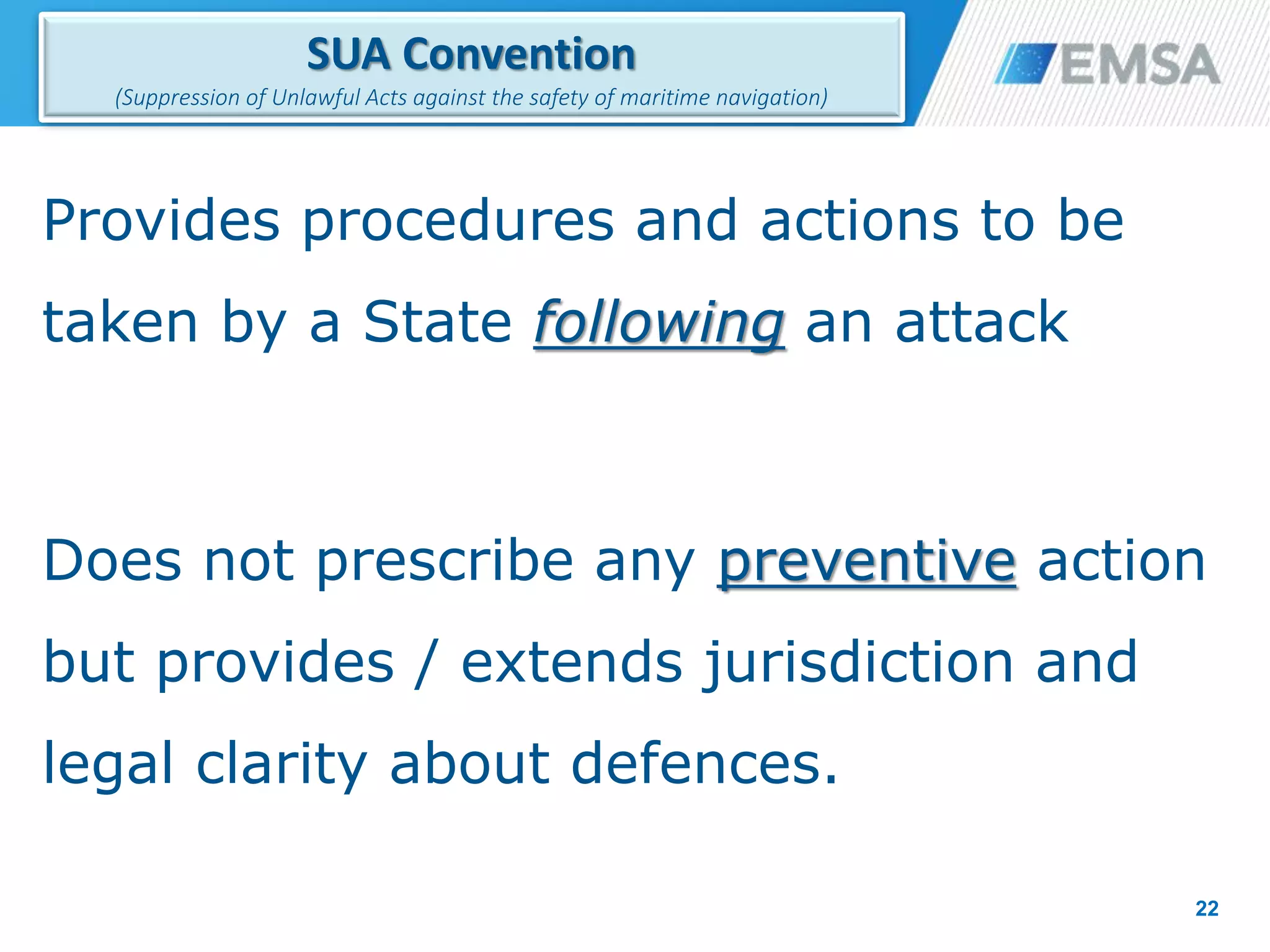 Provides procedures and actions to be
taken by a State following an attack
Does not prescribe any preventive action
but provides / extends jurisdiction and
legal clarity about defences.
22
SUA Convention
(Suppression of Unlawful Acts against the safety of maritime navigation)
22
 