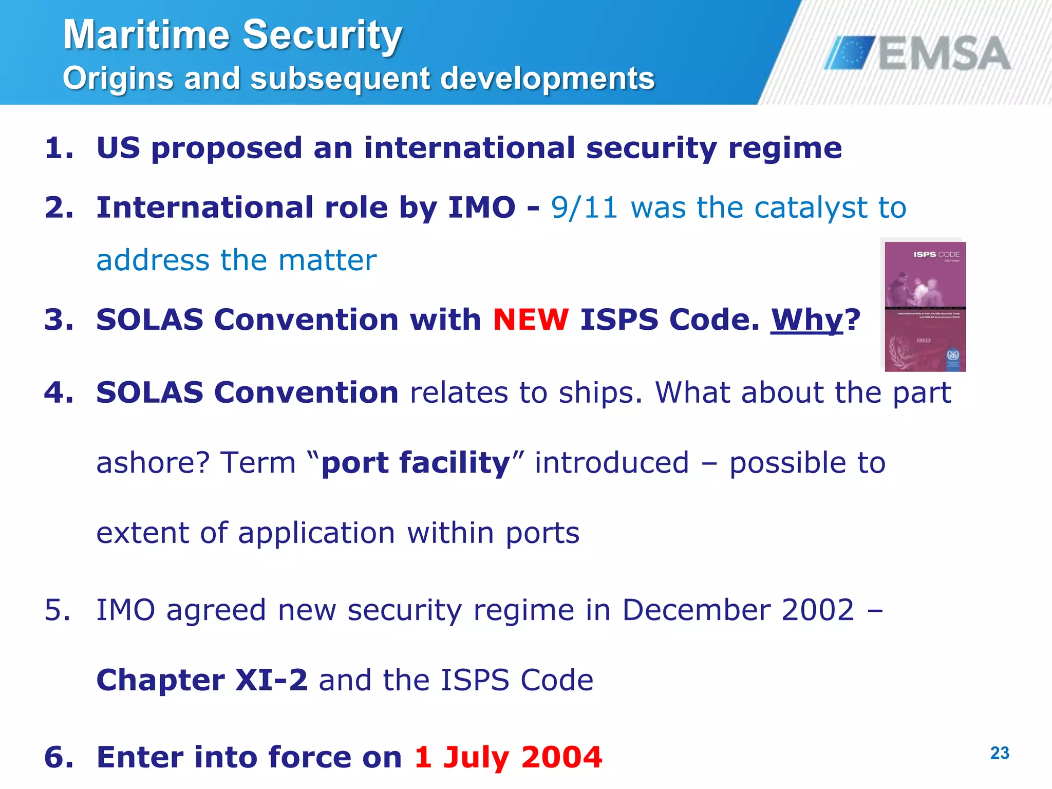 23
1. US proposed an international security regime
2. International role by IMO - 9/11 was the catalyst to
address the matter
3. SOLAS Convention with NEW ISPS Code. Why?
4. SOLAS Convention relates to ships. What about the part
ashore? Term “port facility” introduced – possible to
extent of application within ports
5. IMO agreed new security regime in December 2002 –
Chapter XI-2 and the ISPS Code
6. Enter into force on 1 July 2004
Maritime Security
Origins and subsequent developments
 