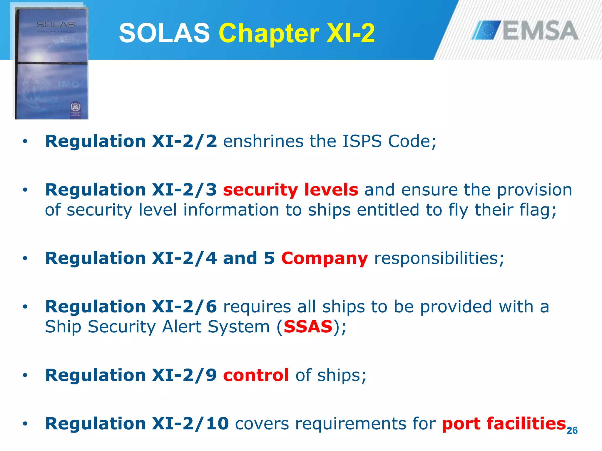 SOLAS Chapter XI-2
• Regulation XI-2/2 enshrines the ISPS Code;
• Regulation XI-2/3 security levels and ensure the provision
of security level information to ships entitled to fly their flag;
• Regulation XI-2/4 and 5 Company responsibilities;
• Regulation XI-2/6 requires all ships to be provided with a
Ship Security Alert System (SSAS);
• Regulation XI-2/9 control of ships;
• Regulation XI-2/10 covers requirements for port facilities.26
 