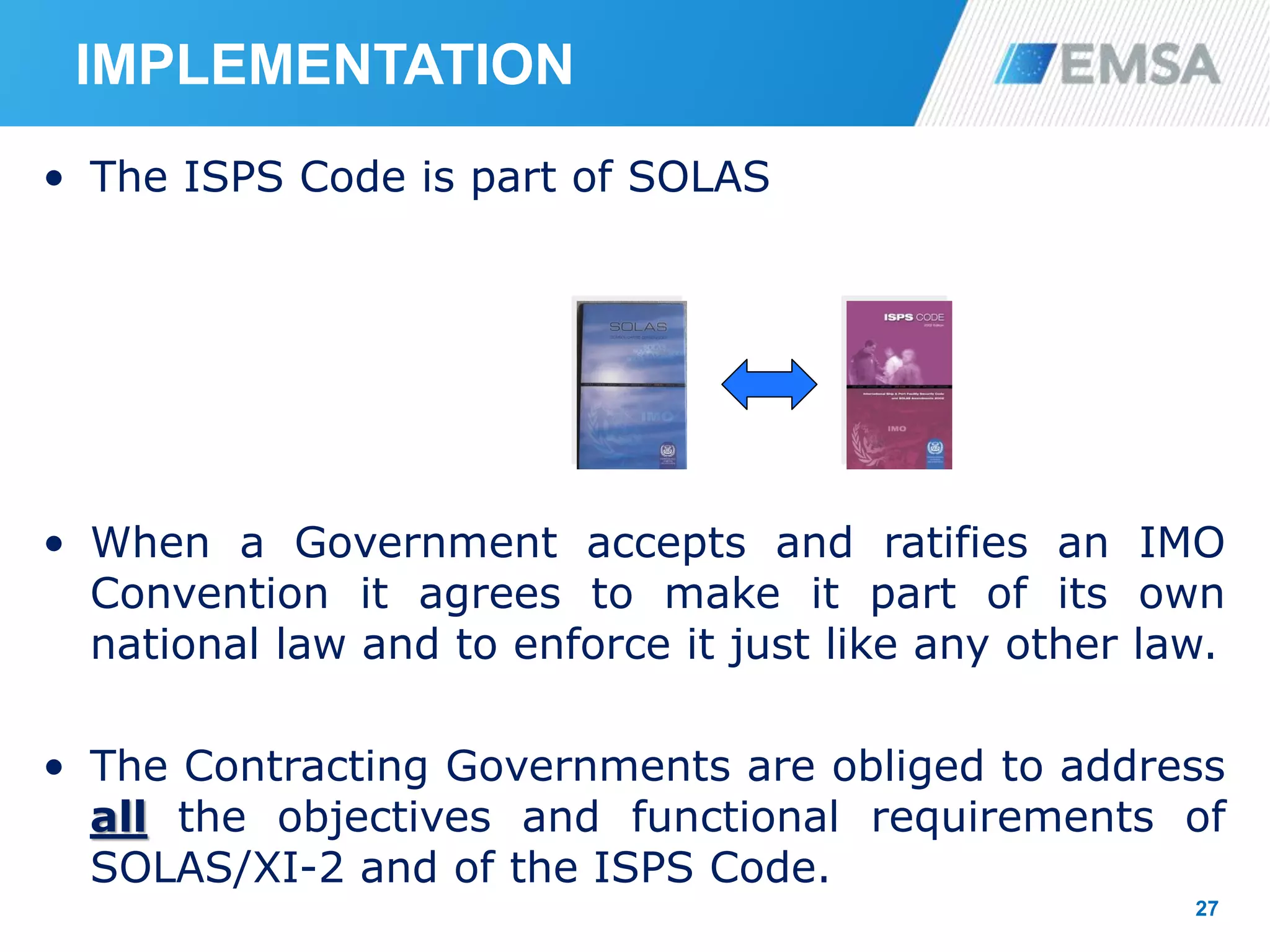 IMPLEMENTATION
• The ISPS Code is part of SOLAS
• When a Government accepts and ratifies an IMO
Convention it agrees to make it part of its own
national law and to enforce it just like any other law.
• The Contracting Governments are obliged to address
all the objectives and functional requirements of
SOLAS/XI-2 and of the ISPS Code.
27
 