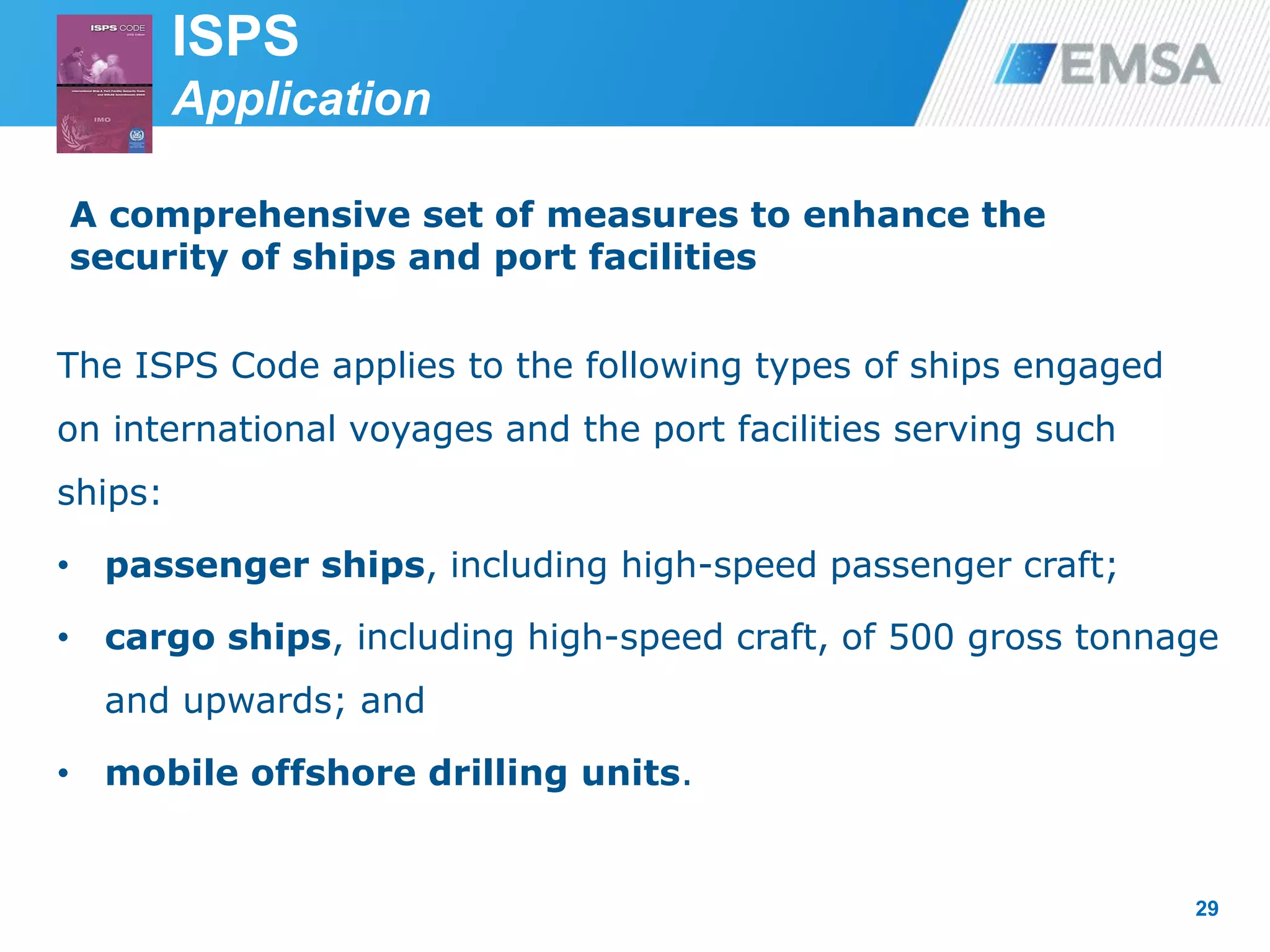 ISPS
Application
29
A comprehensive set of measures to enhance the
security of ships and port facilities
The ISPS Code applies to the following types of ships engaged
on international voyages and the port facilities serving such
ships:
• passenger ships, including high-speed passenger craft;
• cargo ships, including high-speed craft, of 500 gross tonnage
and upwards; and
• mobile offshore drilling units.
 