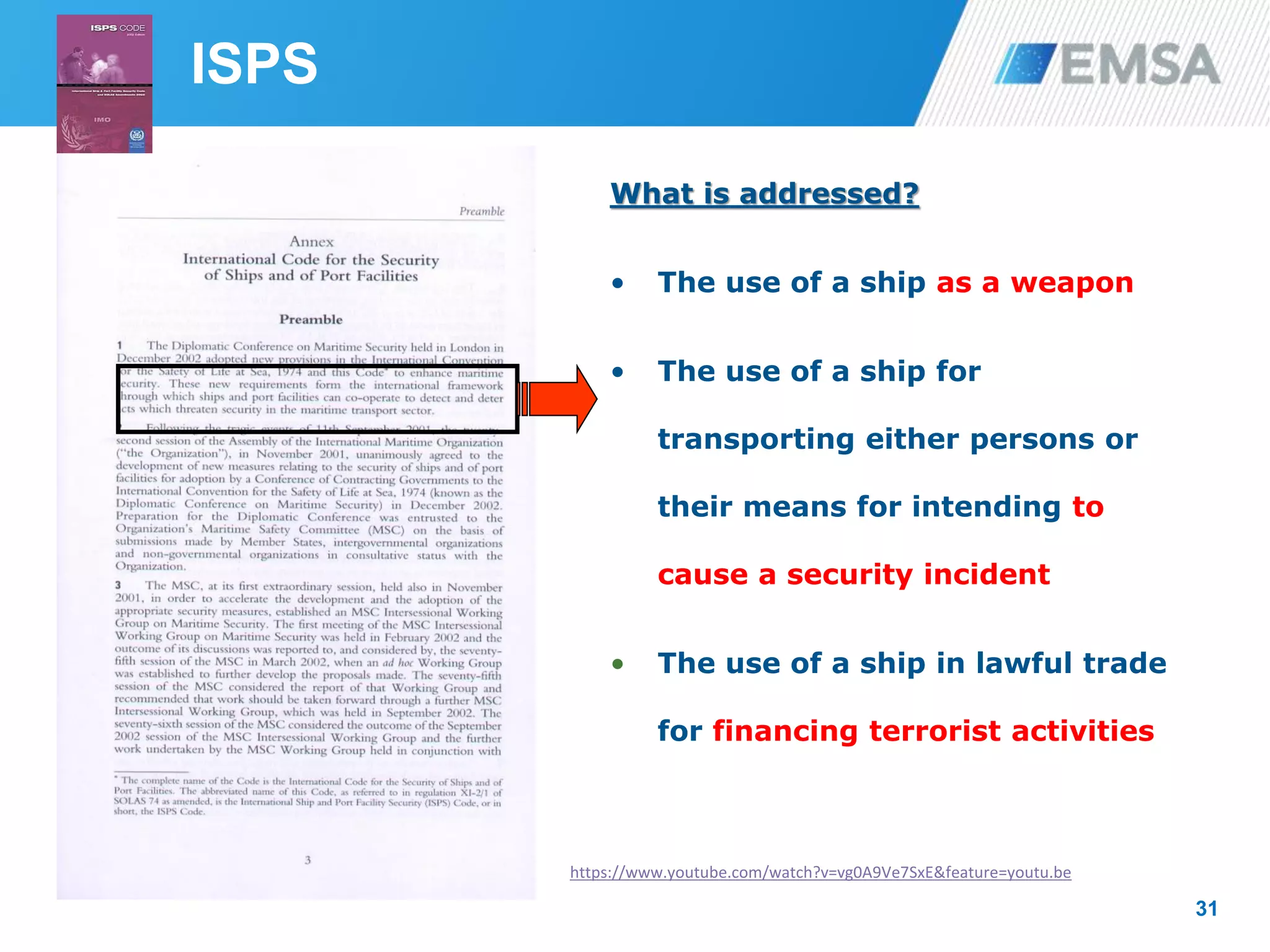 31
What is addressed?
• The use of a ship as a weapon
• The use of a ship for
transporting either persons or
their means for intending to
cause a security incident
• The use of a ship in lawful trade
for financing terrorist activities
ISPS
https://www.youtube.com/watch?v=vg0A9Ve7SxE&feature=youtu.be
 