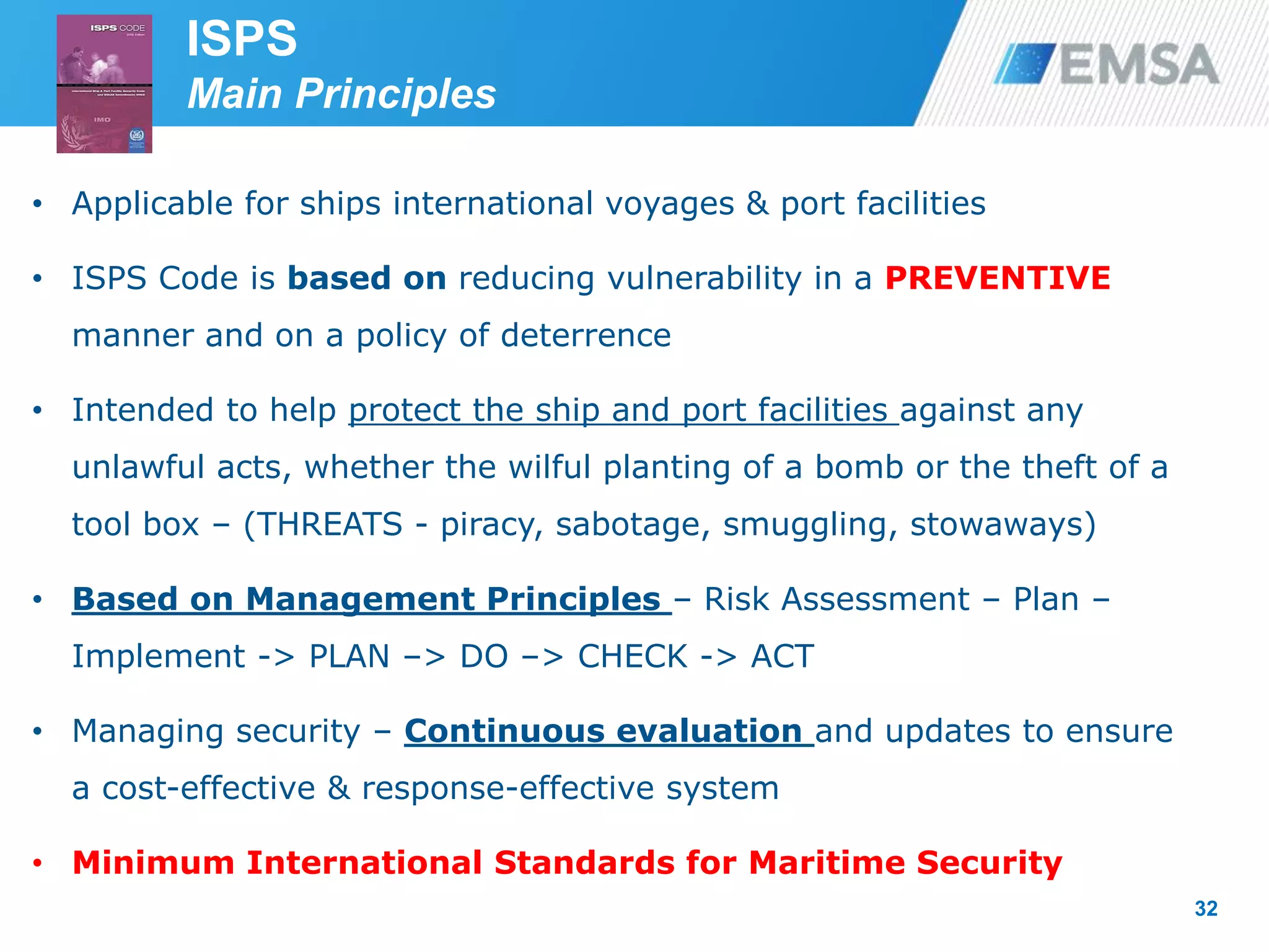 • Applicable for ships international voyages & port facilities
• ISPS Code is based on reducing vulnerability in a PREVENTIVE
manner and on a policy of deterrence
• Intended to help protect the ship and port facilities against any
unlawful acts, whether the wilful planting of a bomb or the theft of a
tool box – (THREATS - piracy, sabotage, smuggling, stowaways)
• Based on Management Principles – Risk Assessment – Plan –
Implement -> PLAN –> DO –> CHECK -> ACT
• Managing security – Continuous evaluation and updates to ensure
a cost-effective & response-effective system
• Minimum International Standards for Maritime Security
32
ISPS
Main Principles
 