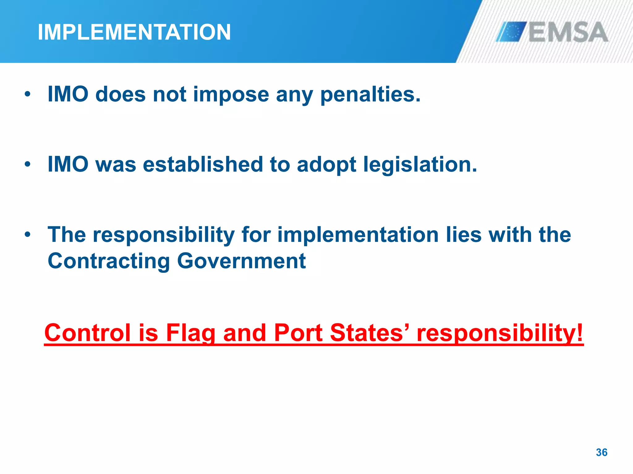 IMPLEMENTATION
• IMO does not impose any penalties.
• IMO was established to adopt legislation.
• The responsibility for implementation lies with the
Contracting Government
Control is Flag and Port States’ responsibility!
36
 
