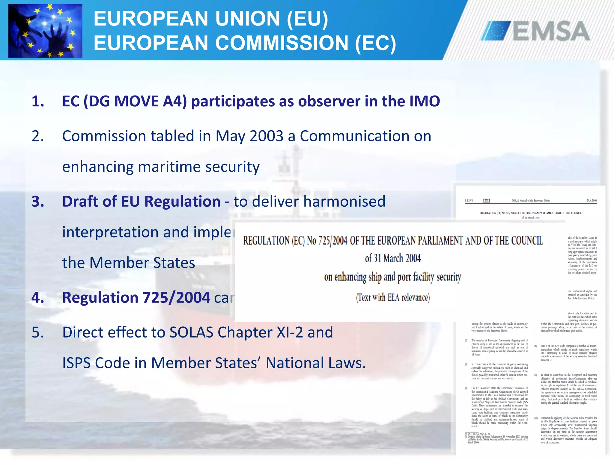 38
1. EC (DG MOVE A4) participates as observer in the IMO
2. Commission tabled in May 2003 a Communication on
enhancing maritime security
3. Draft of EU Regulation - to deliver harmonised
interpretation and implementation of SOLAS/ISPS by
the Member States
4. Regulation 725/2004 came into force on 19 May 2004
5. Direct effect to SOLAS Chapter XI-2 and
ISPS Code in Member States’ National Laws.
EUROPEAN UNION (EU)
EUROPEAN COMMISSION (EC)
 