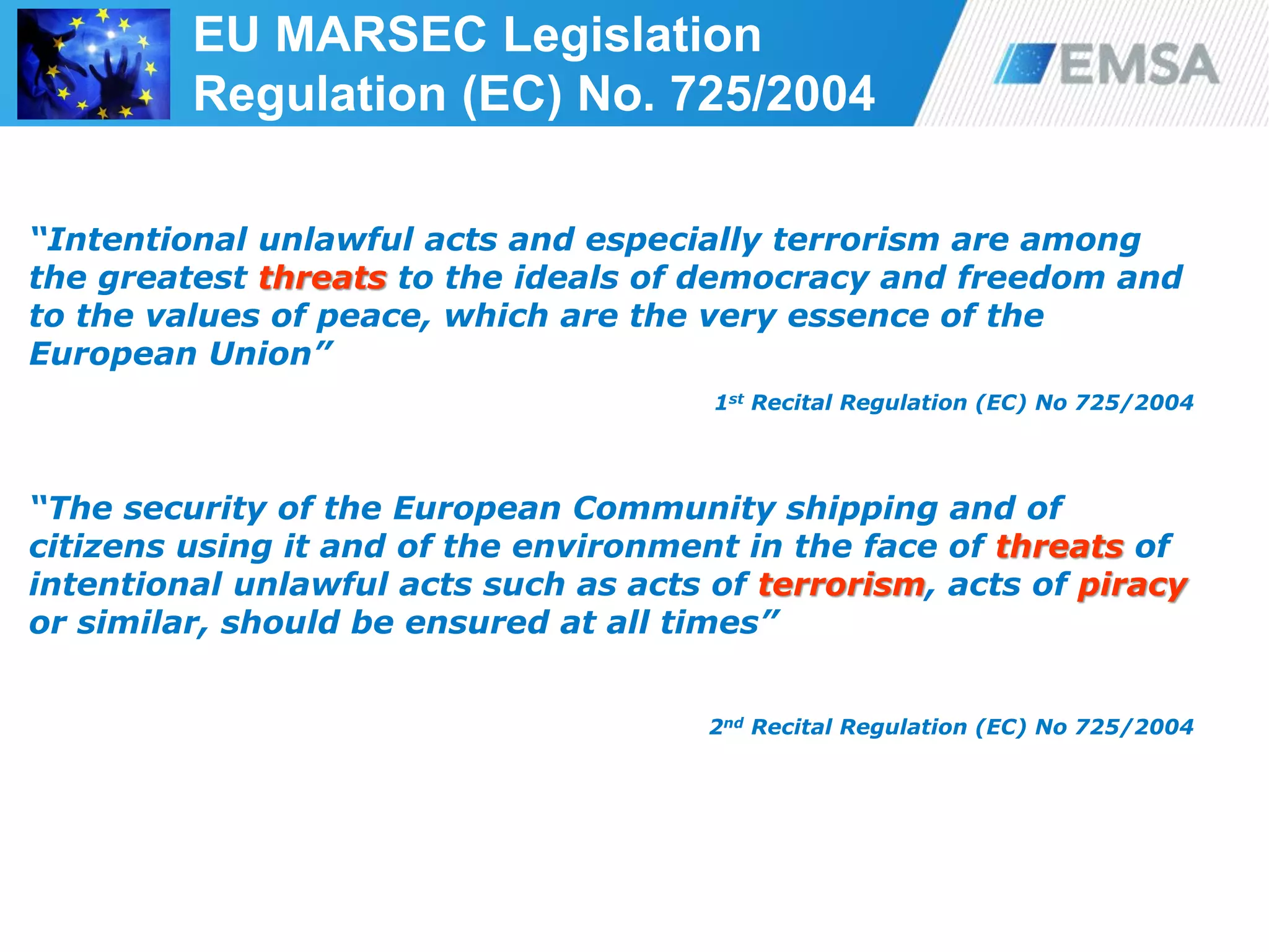 “Intentional unlawful acts and especially terrorism are among
the greatest threats to the ideals of democracy and freedom and
to the values of peace, which are the very essence of the
European Union”
1st Recital Regulation (EC) No 725/2004
“The security of the European Community shipping and of
citizens using it and of the environment in the face of threats of
intentional unlawful acts such as acts of terrorism, acts of piracy
or similar, should be ensured at all times”
2nd Recital Regulation (EC) No 725/2004
39
EU MARSEC Legislation
Regulation (EC) No. 725/2004
 