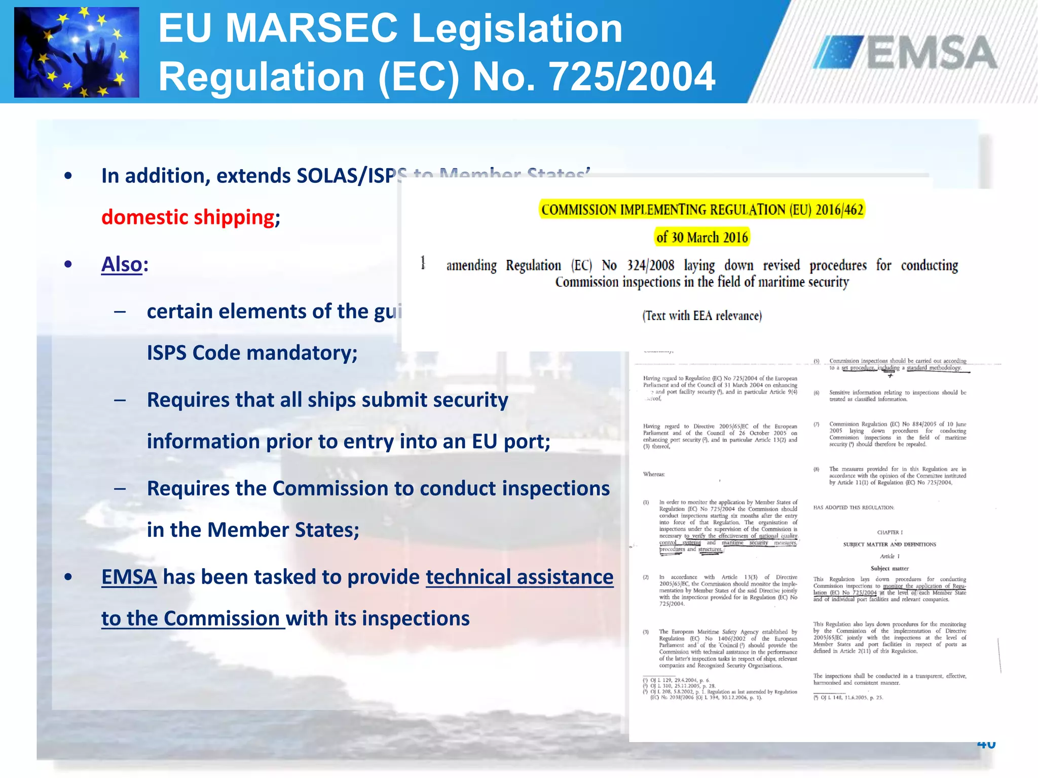 40
• In addition, extends SOLAS/ISPS to Member States’
domestic shipping;
• Also:
– certain elements of the guidance of part B of the
ISPS Code mandatory;
– Requires that all ships submit security
information prior to entry into an EU port;
– Requires the Commission to conduct inspections
in the Member States;
• EMSA has been tasked to provide technical assistance
to the Commission with its inspections
EU MARSEC Legislation
Regulation (EC) No. 725/2004
 
