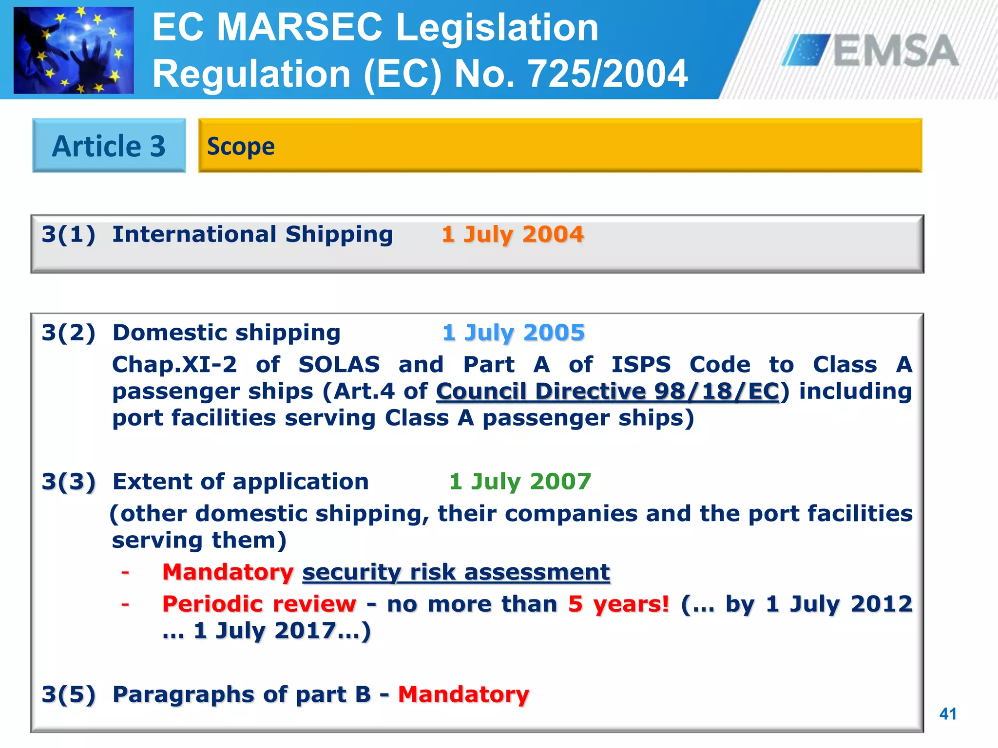 41
3(1) International Shipping 1 July 2004
41
Article 3 Scope
EC MARSEC Legislation
Regulation (EC) No. 725/2004
3(2) Domestic shipping 1 July 2005
Chap.XI-2 of SOLAS and Part A of ISPS Code to Class A
passenger ships (Art.4 of Council Directive 98/18/EC) including
port facilities serving Class A passenger ships)
3(3) Extent of application 1 July 2007
(other domestic shipping, their companies and the port facilities
serving them)
- Mandatory security risk assessment
- Periodic review - no more than 5 years! (… by 1 July 2012
… 1 July 2017…)
3(5) Paragraphs of part B - Mandatory
 