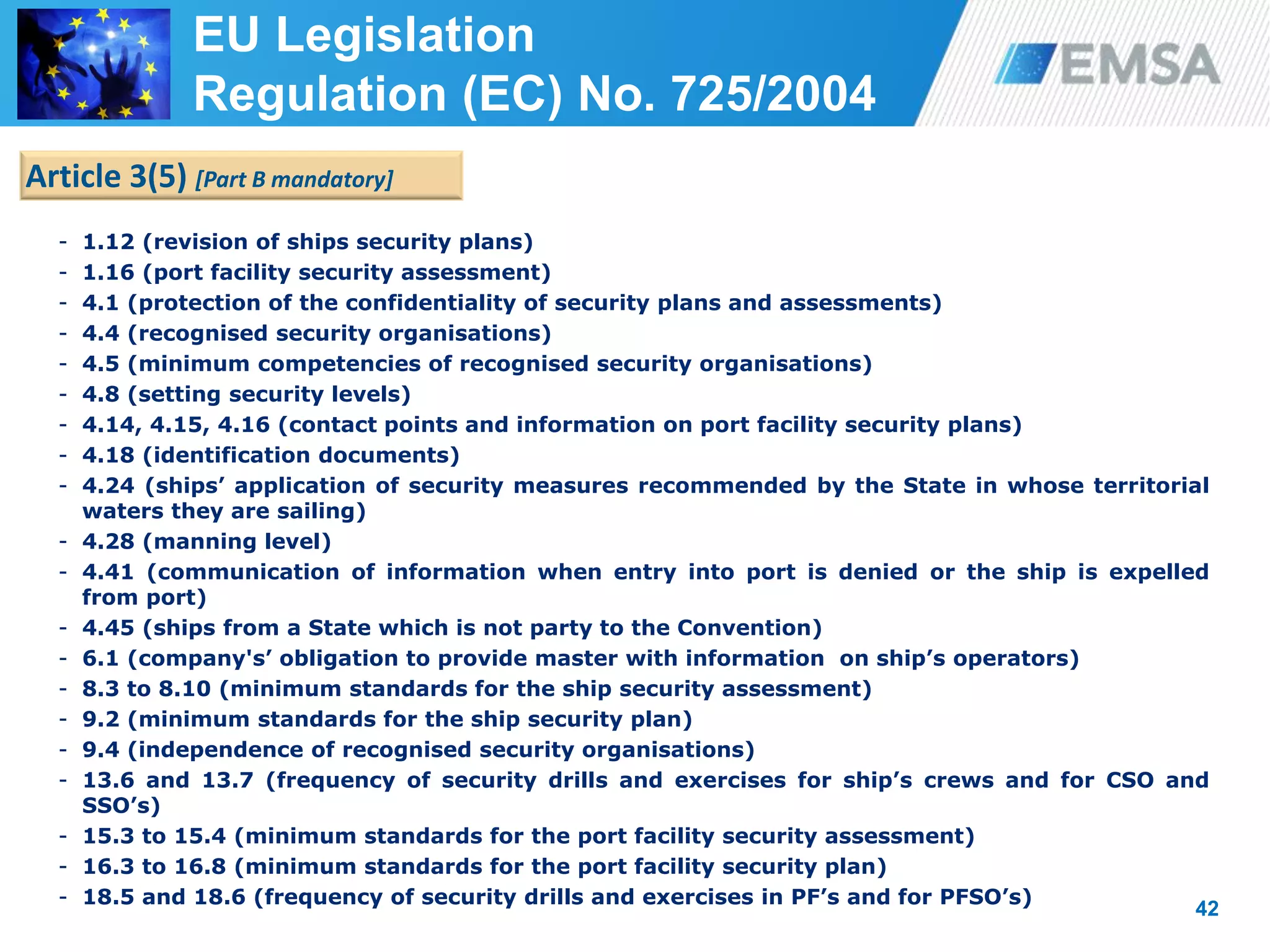 42
- 1.12 (revision of ships security plans)
- 1.16 (port facility security assessment)
- 4.1 (protection of the confidentiality of security plans and assessments)
- 4.4 (recognised security organisations)
- 4.5 (minimum competencies of recognised security organisations)
- 4.8 (setting security levels)
- 4.14, 4.15, 4.16 (contact points and information on port facility security plans)
- 4.18 (identification documents)
- 4.24 (ships’ application of security measures recommended by the State in whose territorial
waters they are sailing)
- 4.28 (manning level)
- 4.41 (communication of information when entry into port is denied or the ship is expelled
from port)
- 4.45 (ships from a State which is not party to the Convention)
- 6.1 (company's’ obligation to provide master with information on ship’s operators)
- 8.3 to 8.10 (minimum standards for the ship security assessment)
- 9.2 (minimum standards for the ship security plan)
- 9.4 (independence of recognised security organisations)
- 13.6 and 13.7 (frequency of security drills and exercises for ship’s crews and for CSO and
SSO’s)
- 15.3 to 15.4 (minimum standards for the port facility security assessment)
- 16.3 to 16.8 (minimum standards for the port facility security plan)
- 18.5 and 18.6 (frequency of security drills and exercises in PF’s and for PFSO’s)
42
Article 3(5) [Part B mandatory]
EU Legislation
Regulation (EC) No. 725/2004
 