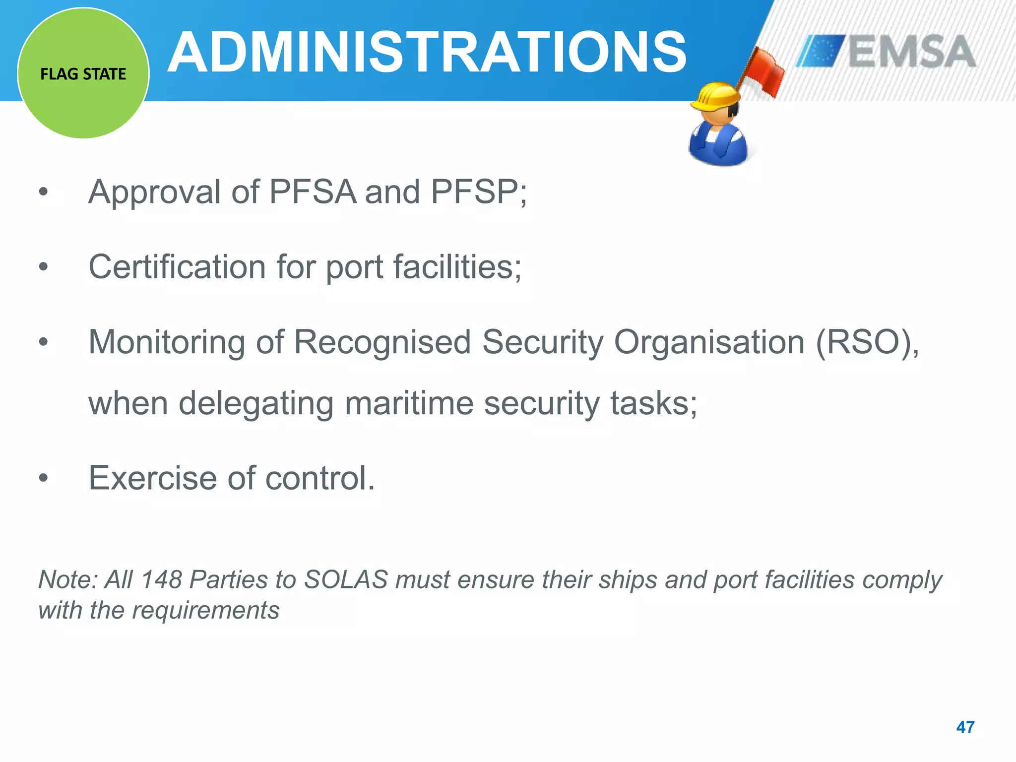 • Approval of PFSA and PFSP;
• Certification for port facilities;
• Monitoring of Recognised Security Organisation (RSO),
when delegating maritime security tasks;
• Exercise of control.
Note: All 148 Parties to SOLAS must ensure their ships and port facilities comply
with the requirements
47
ADMINISTRATIONSFLAG STATE
 