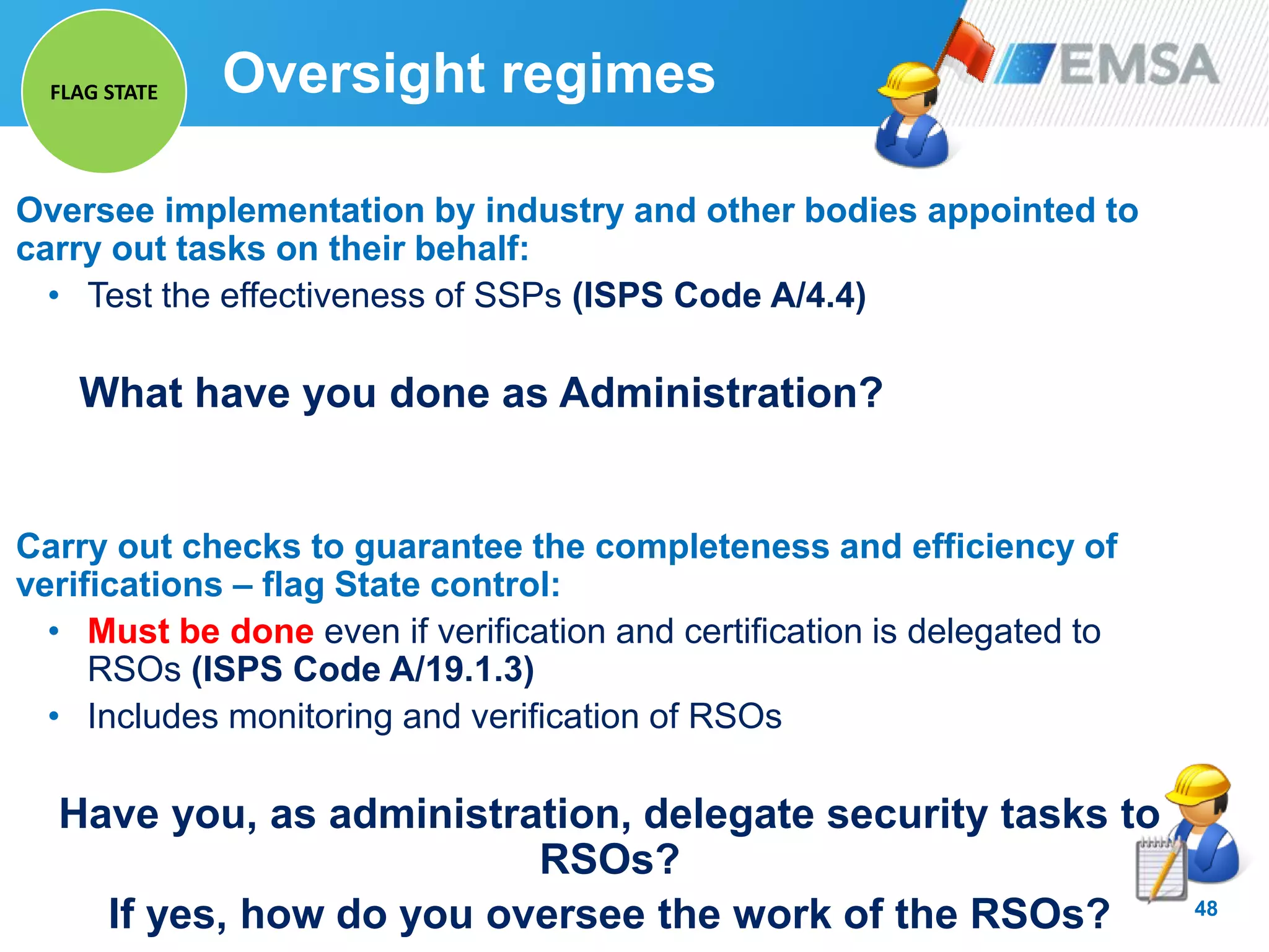 48
Oversee implementation by industry and other bodies appointed to
carry out tasks on their behalf:
• Test the effectiveness of SSPs (ISPS Code A/4.4)
What have you done as Administration?
Carry out checks to guarantee the completeness and efficiency of
verifications – flag State control:
• Must be done even if verification and certification is delegated to
RSOs (ISPS Code A/19.1.3)
• Includes monitoring and verification of RSOs
Have you, as administration, delegate security tasks to
RSOs?
If yes, how do you oversee the work of the RSOs?
Oversight regimesFLAG STATE
 