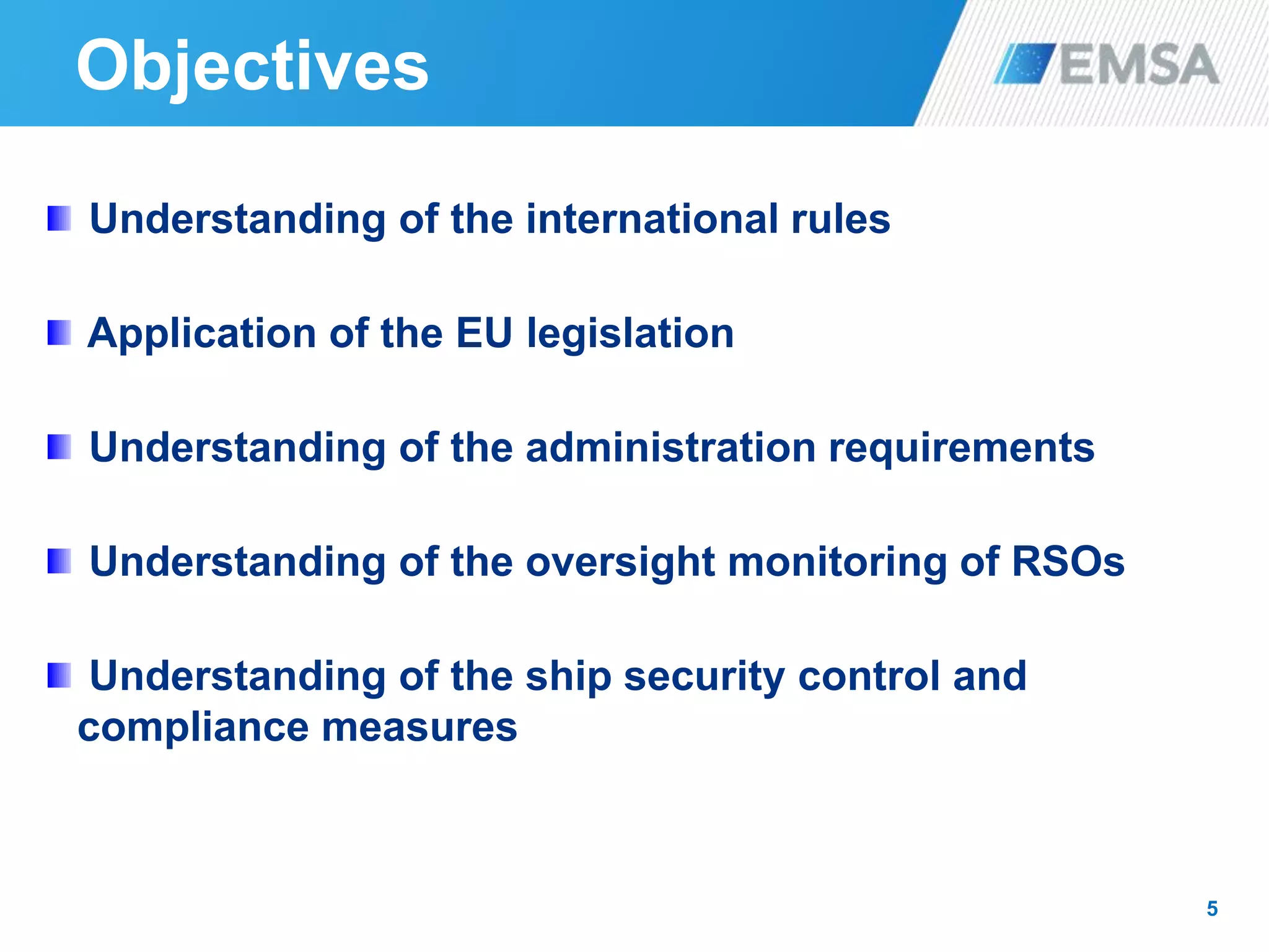 Objectives
5
Understanding of the international rules
Application of the EU legislation
Understanding of the administration requirements
Understanding of the oversight monitoring of RSOs
Understanding of the ship security control and
compliance measures
 