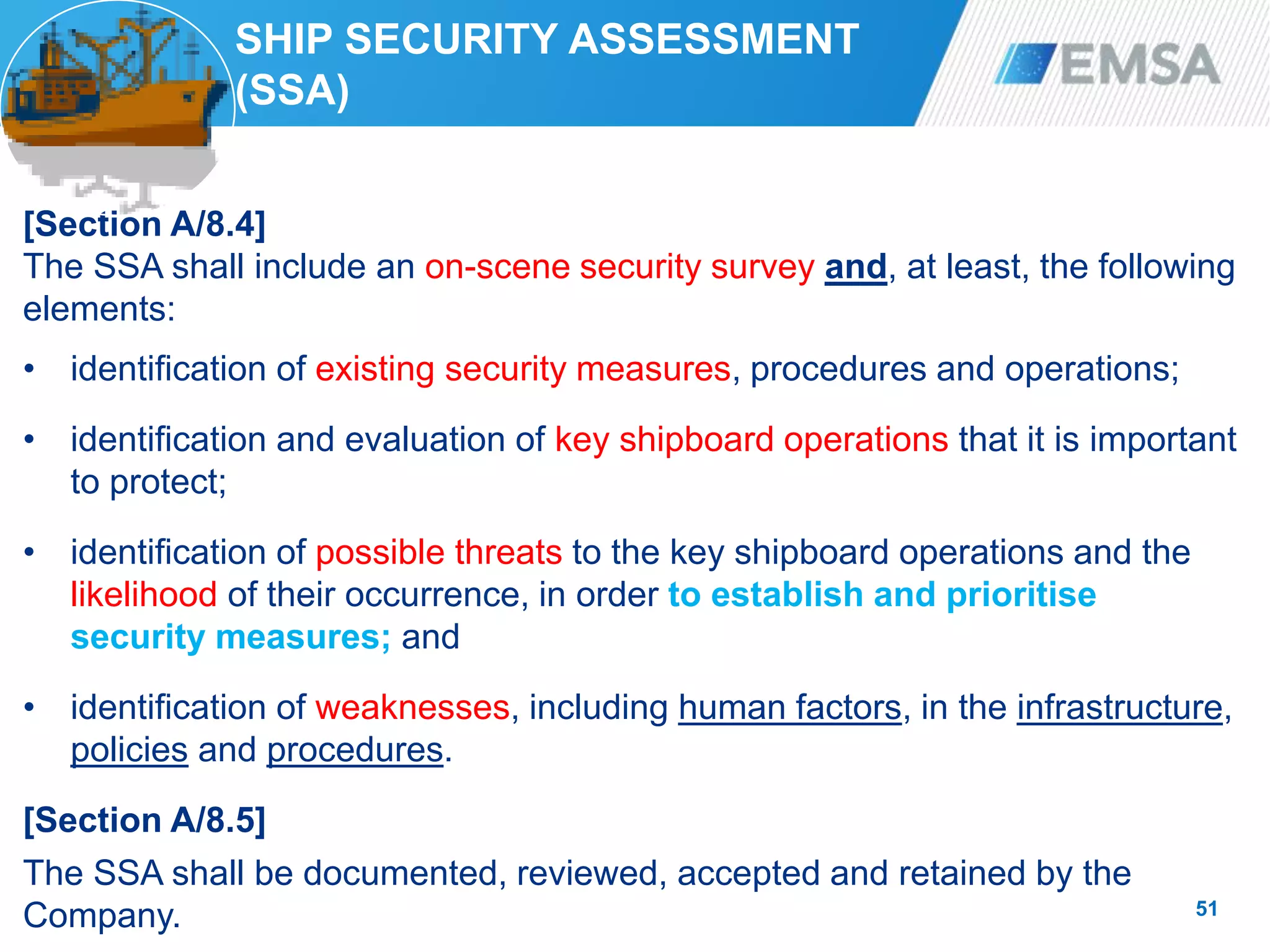 SHIP SECURITY ASSESSMENT
(SSA)
[Section A/8.4]
The SSA shall include an on-scene security survey and, at least, the following
elements:
• identification of existing security measures, procedures and operations;
• identification and evaluation of key shipboard operations that it is important
to protect;
• identification of possible threats to the key shipboard operations and the
likelihood of their occurrence, in order to establish and prioritise
security measures; and
• identification of weaknesses, including human factors, in the infrastructure,
policies and procedures.
[Section A/8.5]
The SSA shall be documented, reviewed, accepted and retained by the
Company. 51
 