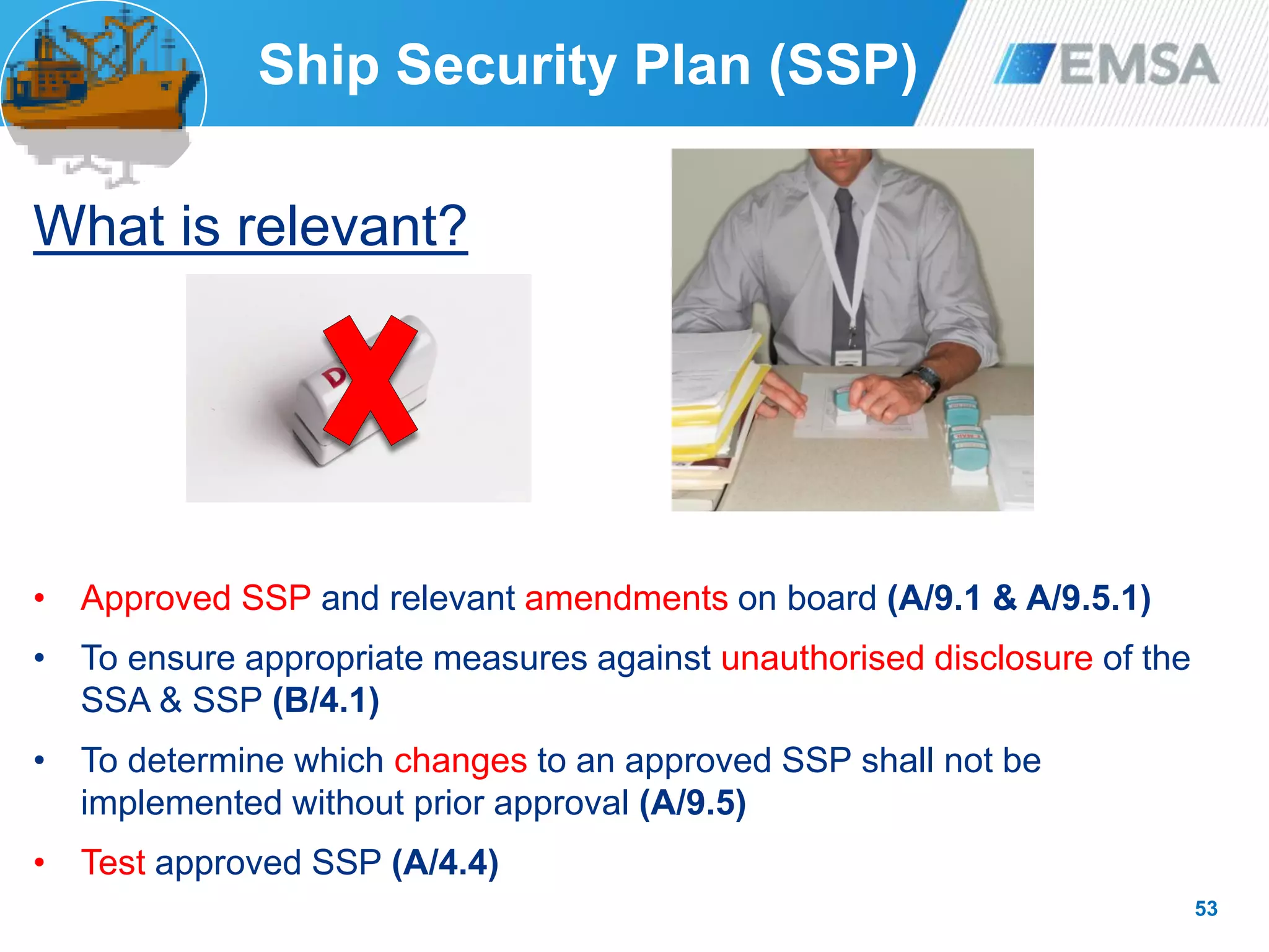 53
What is relevant?
• Approved SSP and relevant amendments on board (A/9.1 & A/9.5.1)
• To ensure appropriate measures against unauthorised disclosure of the
SSA & SSP (B/4.1)
• To determine which changes to an approved SSP shall not be
implemented without prior approval (A/9.5)
• Test approved SSP (A/4.4)
Ship Security Plan (SSP)
 