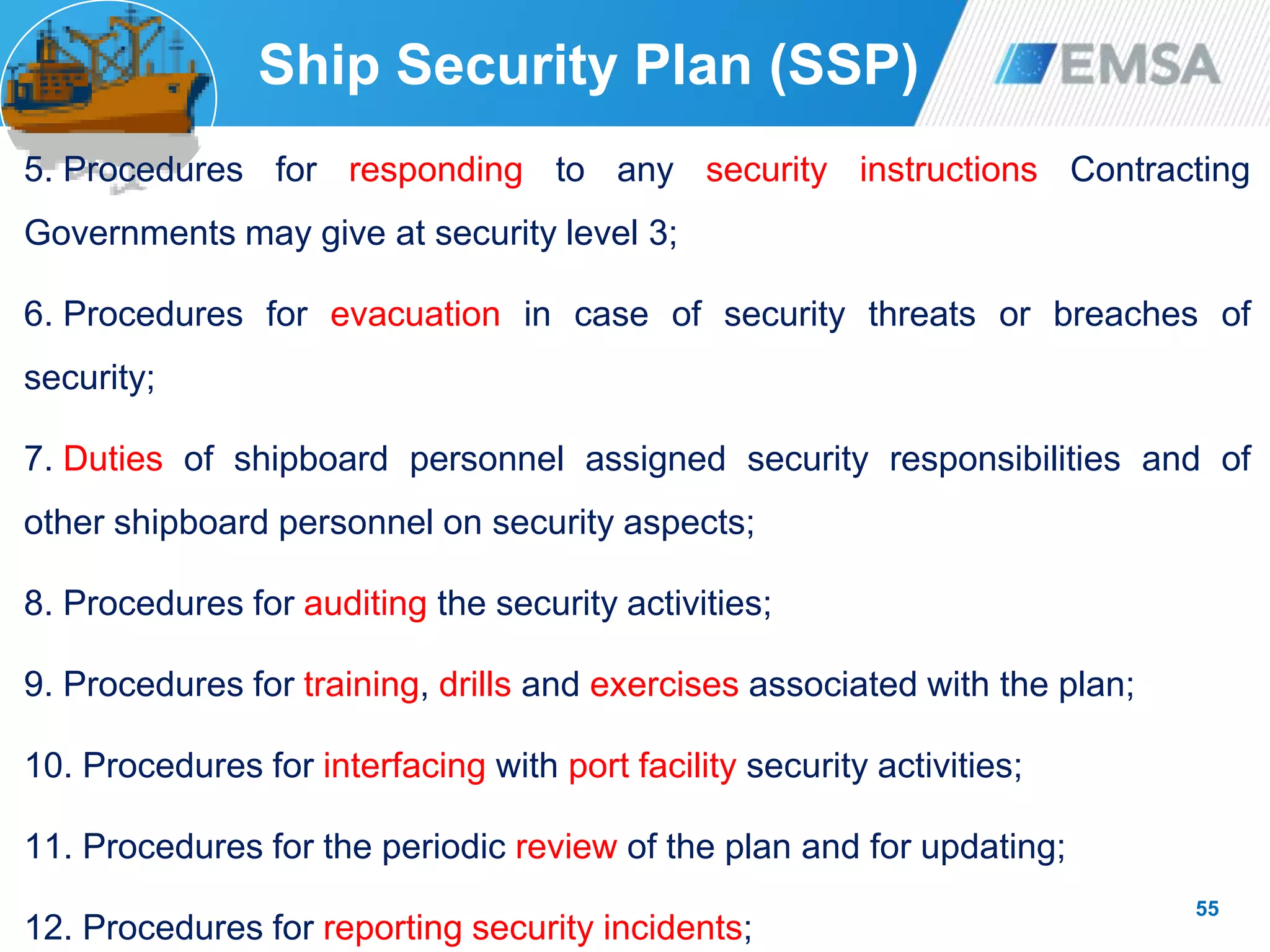 55
Ship Security Plan (SSP)
5. Procedures for responding to any security instructions Contracting
Governments may give at security level 3;
6. Procedures for evacuation in case of security threats or breaches of
security;
7. Duties of shipboard personnel assigned security responsibilities and of
other shipboard personnel on security aspects;
8. Procedures for auditing the security activities;
9. Procedures for training, drills and exercises associated with the plan;
10. Procedures for interfacing with port facility security activities;
11. Procedures for the periodic review of the plan and for updating;
12. Procedures for reporting security incidents;
 