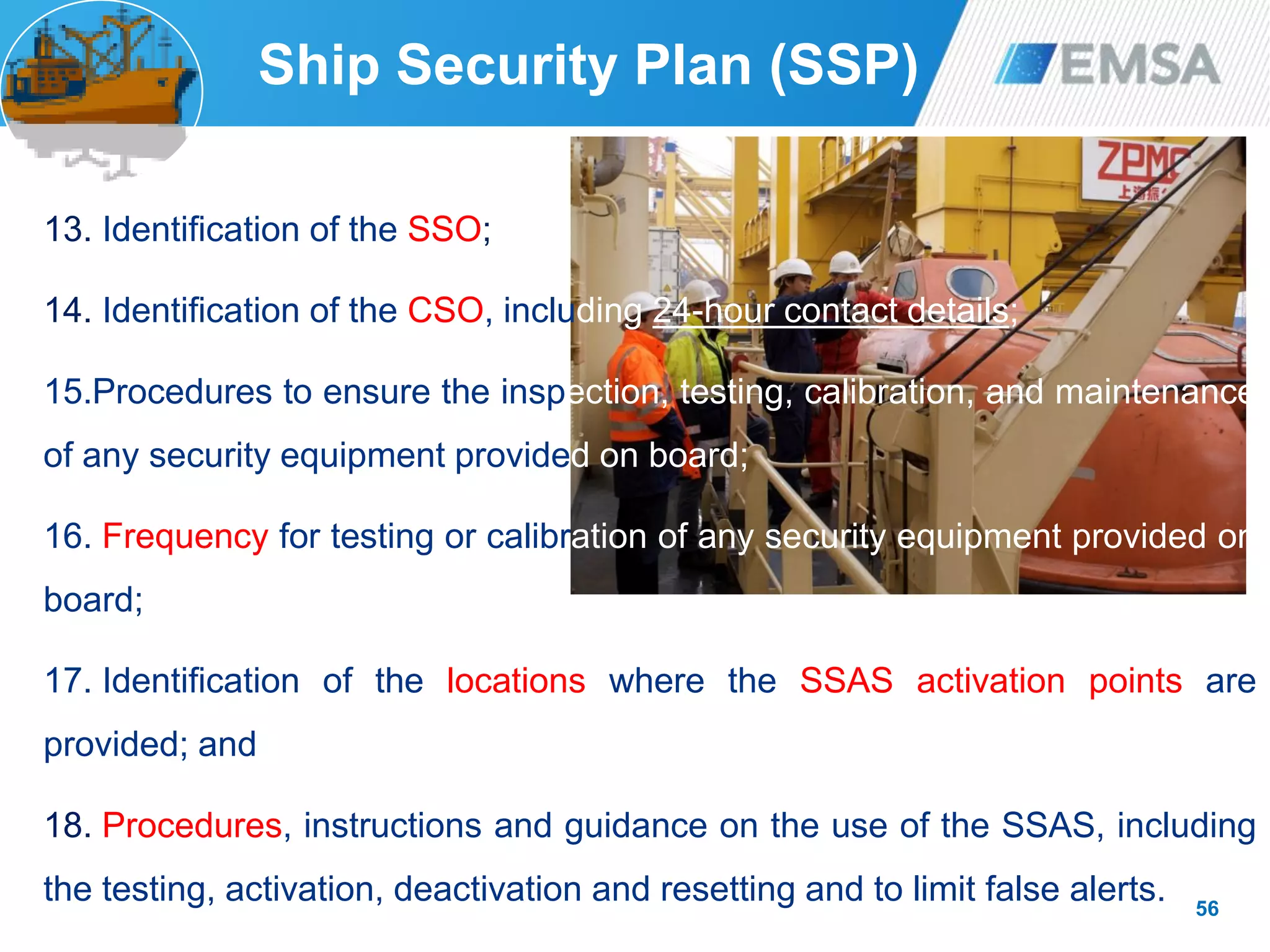 13. Identification of the SSO;
14. Identification of the CSO, including 24-hour contact details;
15.Procedures to ensure the inspection, testing, calibration, and maintenance
of any security equipment provided on board;
16. Frequency for testing or calibration of any security equipment provided on
board;
17. Identification of the locations where the SSAS activation points are
provided; and
18. Procedures, instructions and guidance on the use of the SSAS, including
the testing, activation, deactivation and resetting and to limit false alerts. 56
Ship Security Plan (SSP)
 