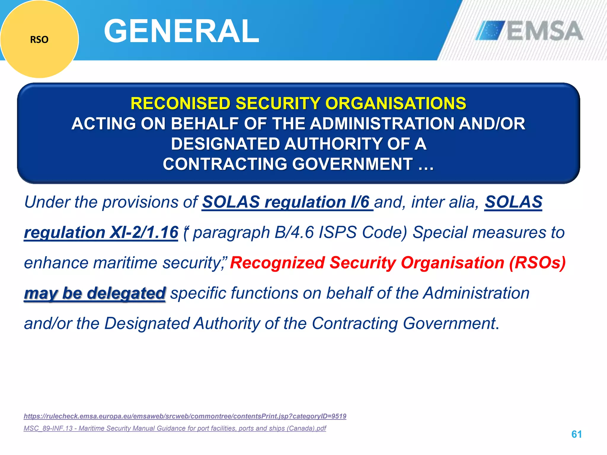 61
Under the provisions of SOLAS regulation I/6 and, inter alia, SOLAS
regulation XI-2/1.16 “( paragraph B/4.6 ISPS Code) Special measures to
enhance maritime security”, Recognized Security Organisation (RSOs)
may be delegated specific functions on behalf of the Administration
and/or the Designated Authority of the Contracting Government.
https://rulecheck.emsa.europa.eu/emsaweb/srcweb/commontree/contentsPrint.jsp?categoryID=9519
MSC_89-INF.13 - Maritime Security Manual Guidance for port facilities, ports and ships (Canada).pdf
RECONISED SECURITY ORGANISATIONS
ACTING ON BEHALF OF THE ADMINISTRATION AND/OR
DESIGNATED AUTHORITY OF A
CONTRACTING GOVERNMENT …
GENERALRSO
 