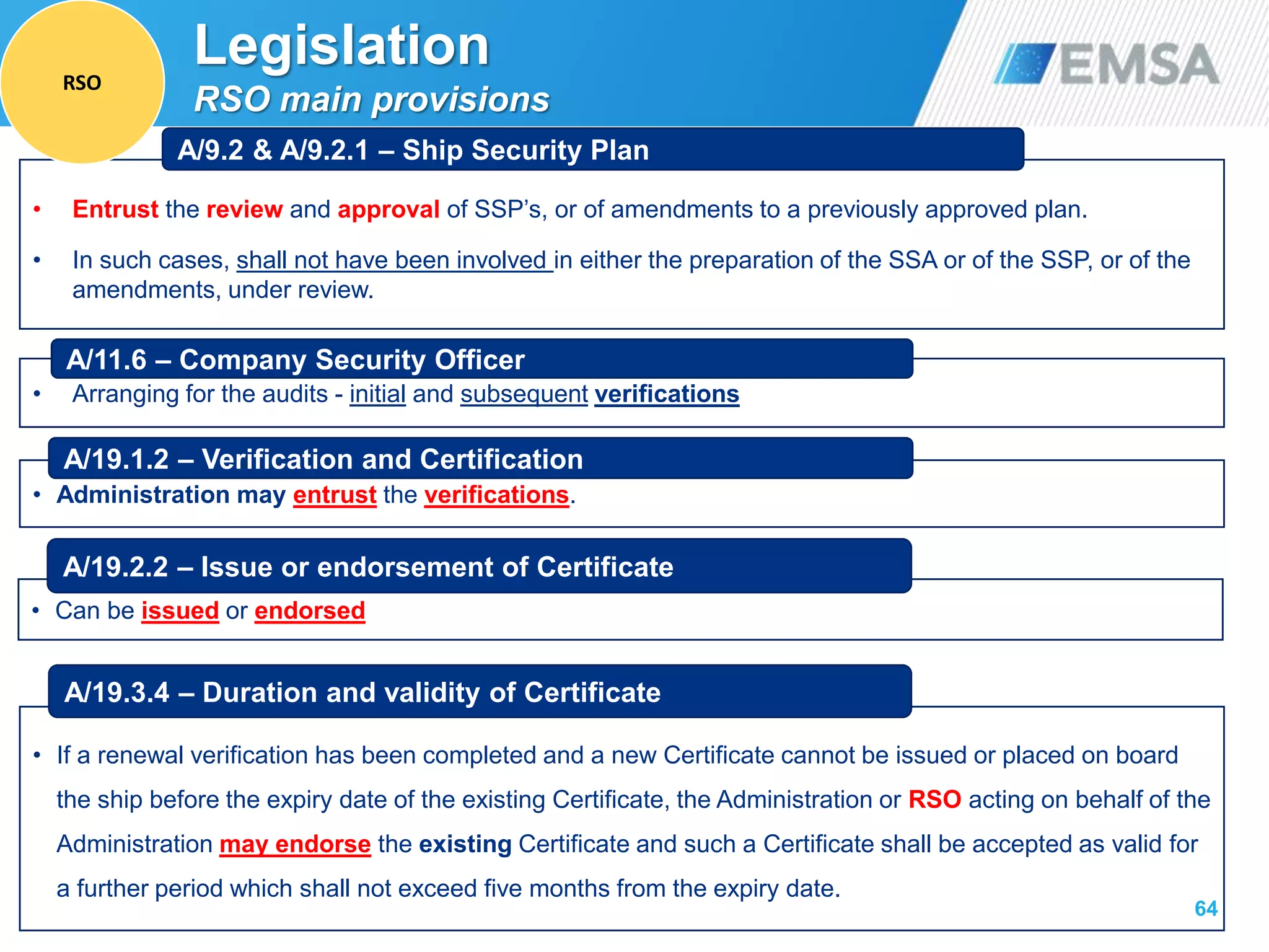 64
• Entrust the review and approval of SSP’s, or of amendments to a previously approved plan.
• In such cases, shall not have been involved in either the preparation of the SSA or of the SSP, or of the
amendments, under review.
A/9.2 & A/9.2.1 – Ship Security Plan
• Arranging for the audits - initial and subsequent verifications
A/11.6 – Company Security Officer
• Administration may entrust the verifications.
A/19.1.2 – Verification and Certification
• Can be issued or endorsed
A/19.2.2 – Issue or endorsement of Certificate
• If a renewal verification has been completed and a new Certificate cannot be issued or placed on board
the ship before the expiry date of the existing Certificate, the Administration or RSO acting on behalf of the
Administration may endorse the existing Certificate and such a Certificate shall be accepted as valid for
a further period which shall not exceed five months from the expiry date.
A/19.3.4 – Duration and validity of Certificate
Legislation
RSO main provisions
RSO
 