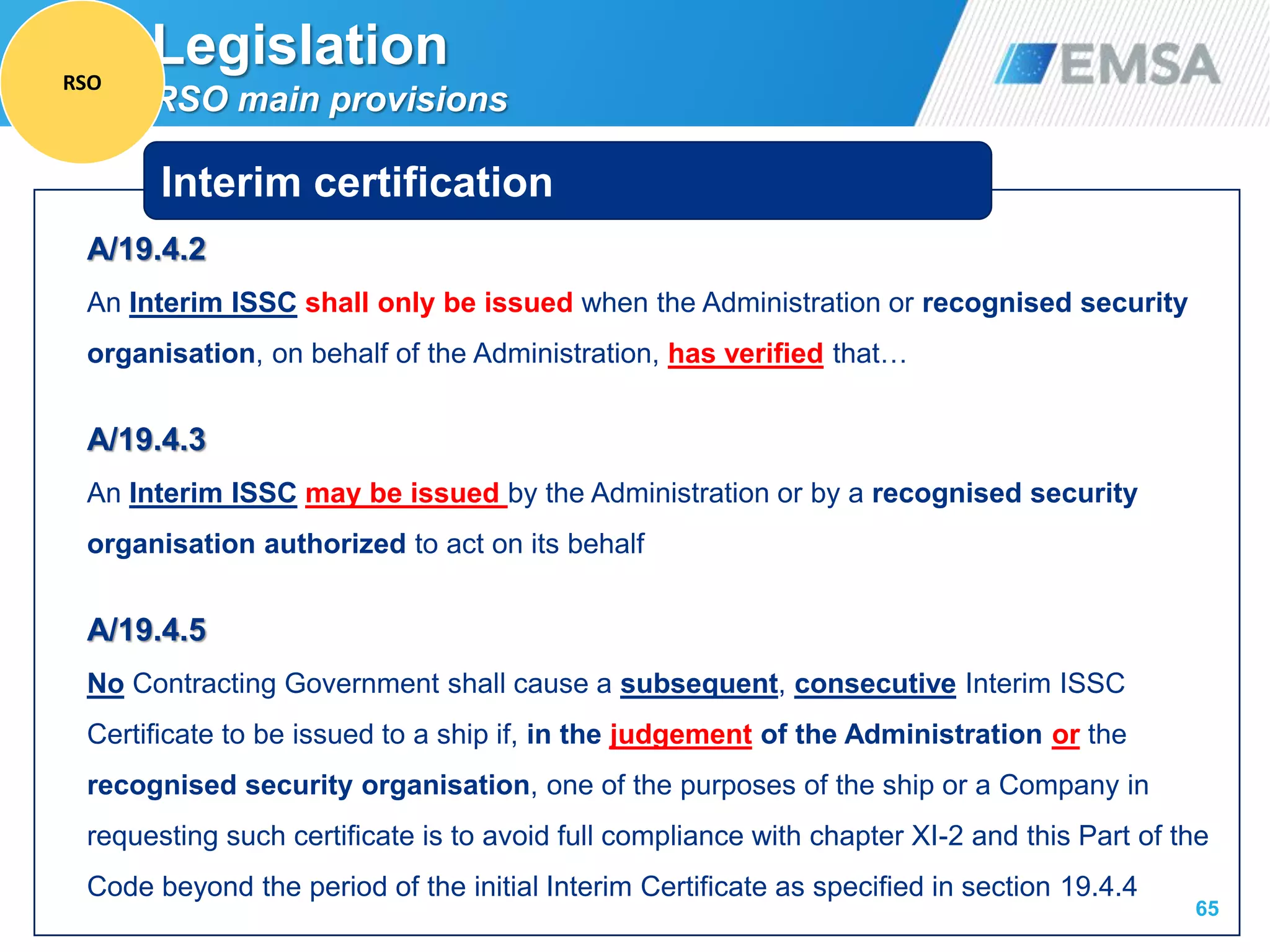 A/19.4.2
An Interim ISSC shall only be issued when the Administration or recognised security
organisation, on behalf of the Administration, has verified that…
A/19.4.3
An Interim ISSC may be issued by the Administration or by a recognised security
organisation authorized to act on its behalf
A/19.4.5
No Contracting Government shall cause a subsequent, consecutive Interim ISSC
Certificate to be issued to a ship if, in the judgement of the Administration or the
recognised security organisation, one of the purposes of the ship or a Company in
requesting such certificate is to avoid full compliance with chapter XI-2 and this Part of the
Code beyond the period of the initial Interim Certificate as specified in section 19.4.4
65
Interim certification
Legislation
RSO main provisions
RSO
 