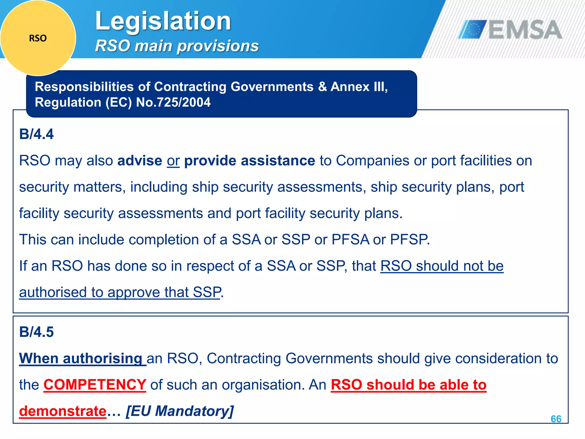 66
B/4.4
RSO may also advise or provide assistance to Companies or port facilities on
security matters, including ship security assessments, ship security plans, port
facility security assessments and port facility security plans.
This can include completion of a SSA or SSP or PFSA or PFSP.
If an RSO has done so in respect of a SSA or SSP, that RSO should not be
authorised to approve that SSP.
Responsibilities of Contracting Governments & Annex III,
Regulation (EC) No.725/2004
B/4.5
When authorising an RSO, Contracting Governments should give consideration to
the COMPETENCY of such an organisation. An RSO should be able to
demonstrate… [EU Mandatory]
Legislation
RSO main provisions
RSO
 