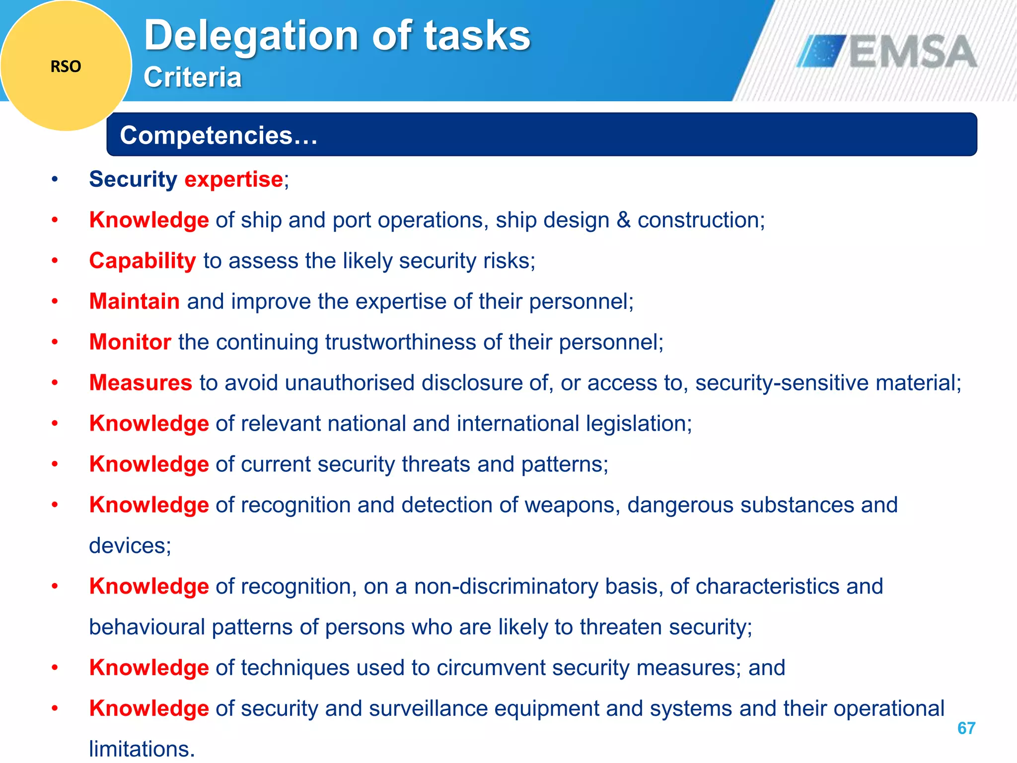 67
• Security expertise;
• Knowledge of ship and port operations, ship design & construction;
• Capability to assess the likely security risks;
• Maintain and improve the expertise of their personnel;
• Monitor the continuing trustworthiness of their personnel;
• Measures to avoid unauthorised disclosure of, or access to, security-sensitive material;
• Knowledge of relevant national and international legislation;
• Knowledge of current security threats and patterns;
• Knowledge of recognition and detection of weapons, dangerous substances and
devices;
• Knowledge of recognition, on a non-discriminatory basis, of characteristics and
behavioural patterns of persons who are likely to threaten security;
• Knowledge of techniques used to circumvent security measures; and
• Knowledge of security and surveillance equipment and systems and their operational
limitations.
Competencies…
Delegation of tasks
Criteria
RSO
 