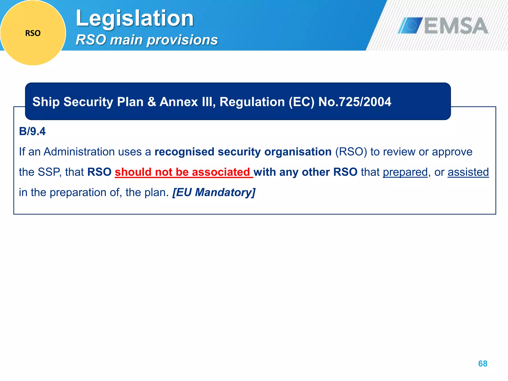 B/9.4
If an Administration uses a recognised security organisation (RSO) to review or approve
the SSP, that RSO should not be associated with any other RSO that prepared, or assisted
in the preparation of, the plan. [EU Mandatory]
68
Ship Security Plan & Annex III, Regulation (EC) No.725/2004
Legislation
RSO main provisions
RSO
 