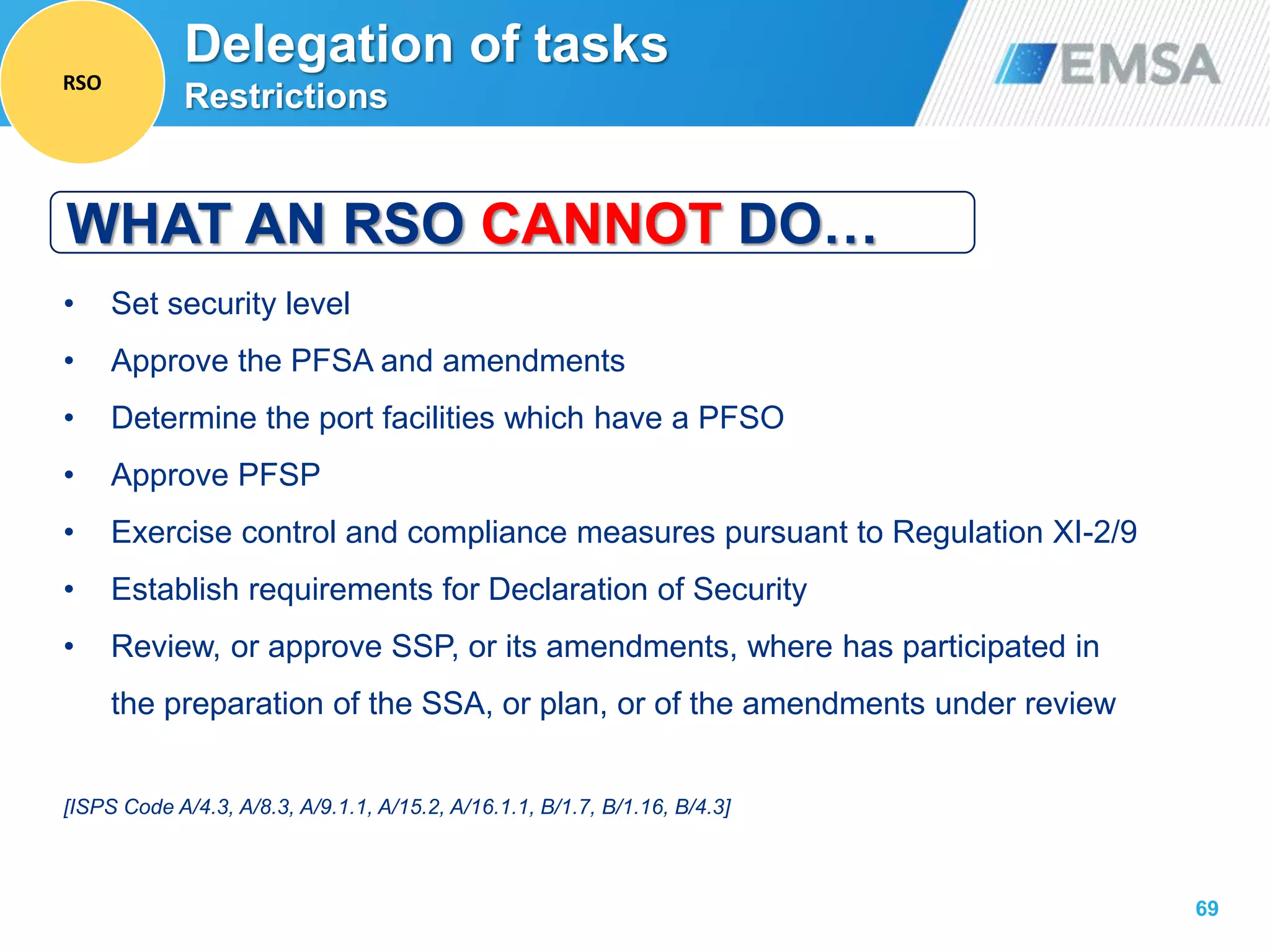 69
• Set security level
• Approve the PFSA and amendments
• Determine the port facilities which have a PFSO
• Approve PFSP
• Exercise control and compliance measures pursuant to Regulation XI-2/9
• Establish requirements for Declaration of Security
• Review, or approve SSP, or its amendments, where has participated in
the preparation of the SSA, or plan, or of the amendments under review
[ISPS Code A/4.3, A/8.3, A/9.1.1, A/15.2, A/16.1.1, B/1.7, B/1.16, B/4.3]
WHAT AN RSO CANNOT DO…
Delegation of tasks
Restrictions
RSO
 