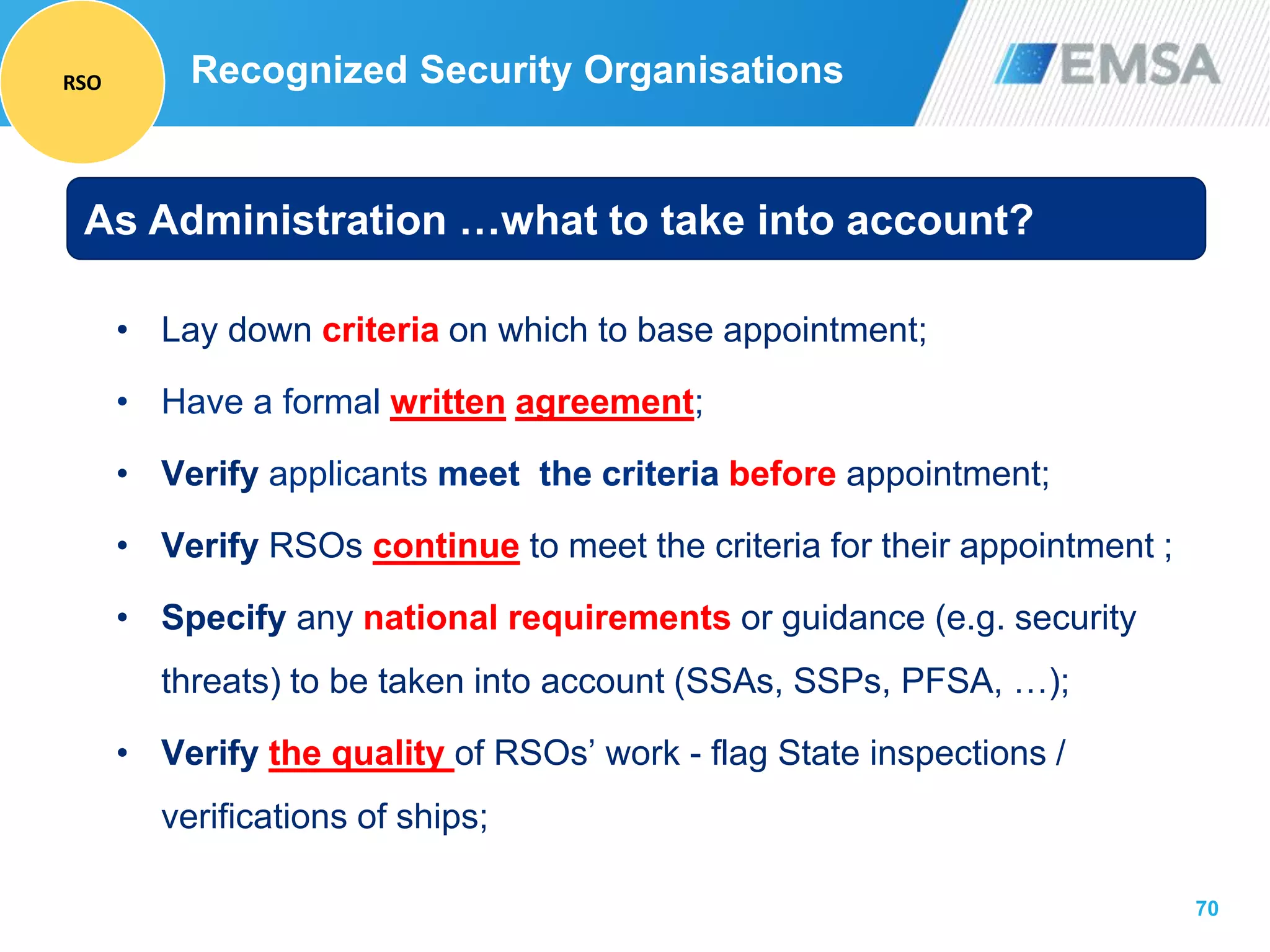 70
Recognized Security Organisations
• Lay down criteria on which to base appointment;
• Have a formal written agreement;
• Verify applicants meet the criteria before appointment;
• Verify RSOs continue to meet the criteria for their appointment ;
• Specify any national requirements or guidance (e.g. security
threats) to be taken into account (SSAs, SSPs, PFSA, …);
• Verify the quality of RSOs’ work - flag State inspections /
verifications of ships;
As Administration …what to take into account?
RSO
 