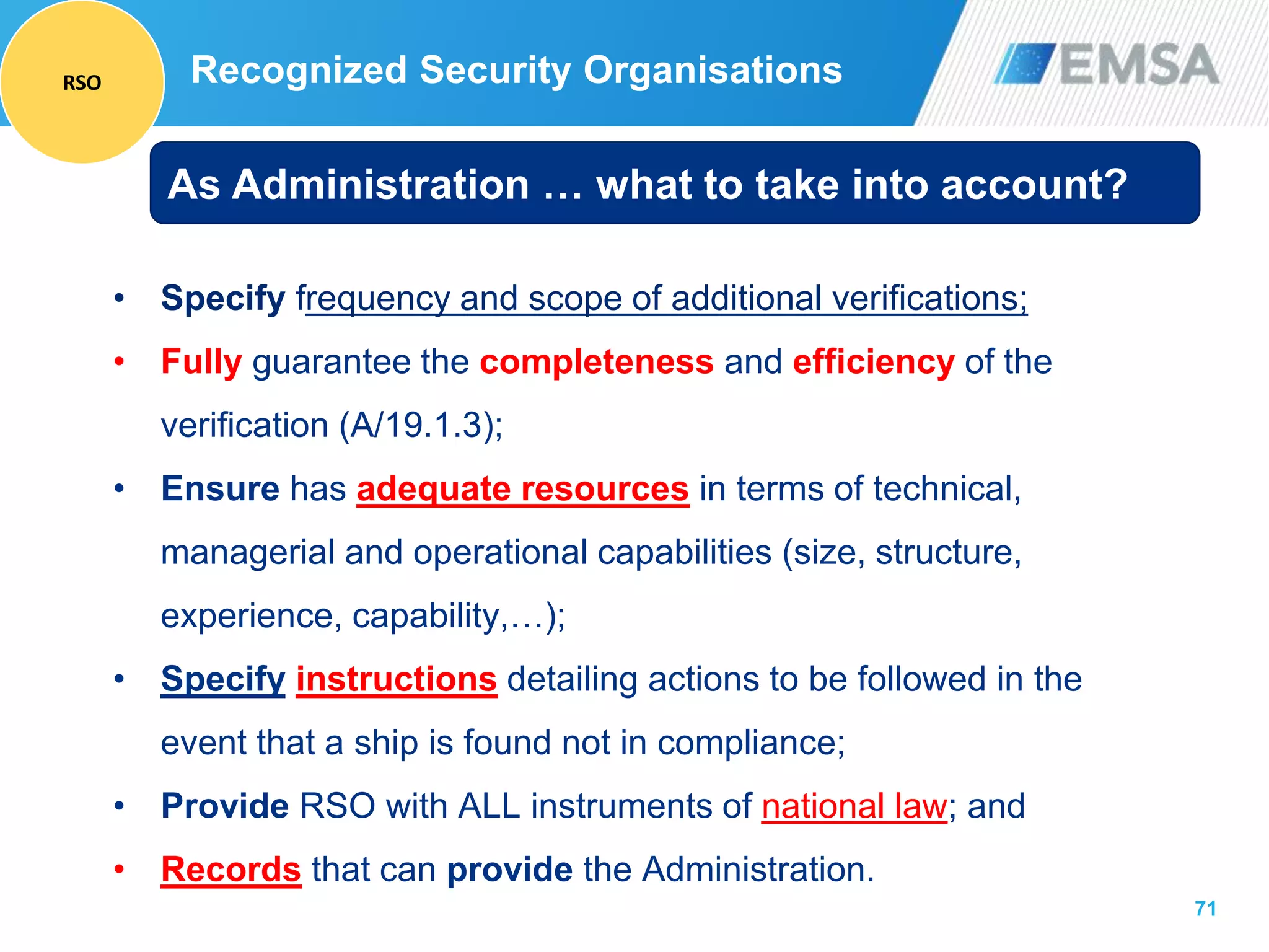 71
• Specify frequency and scope of additional verifications;
• Fully guarantee the completeness and efficiency of the
verification (A/19.1.3);
• Ensure has adequate resources in terms of technical,
managerial and operational capabilities (size, structure,
experience, capability,…);
• Specify instructions detailing actions to be followed in the
event that a ship is found not in compliance;
• Provide RSO with ALL instruments of national law; and
• Records that can provide the Administration.
As Administration … what to take into account?
Recognized Security OrganisationsRSO
 