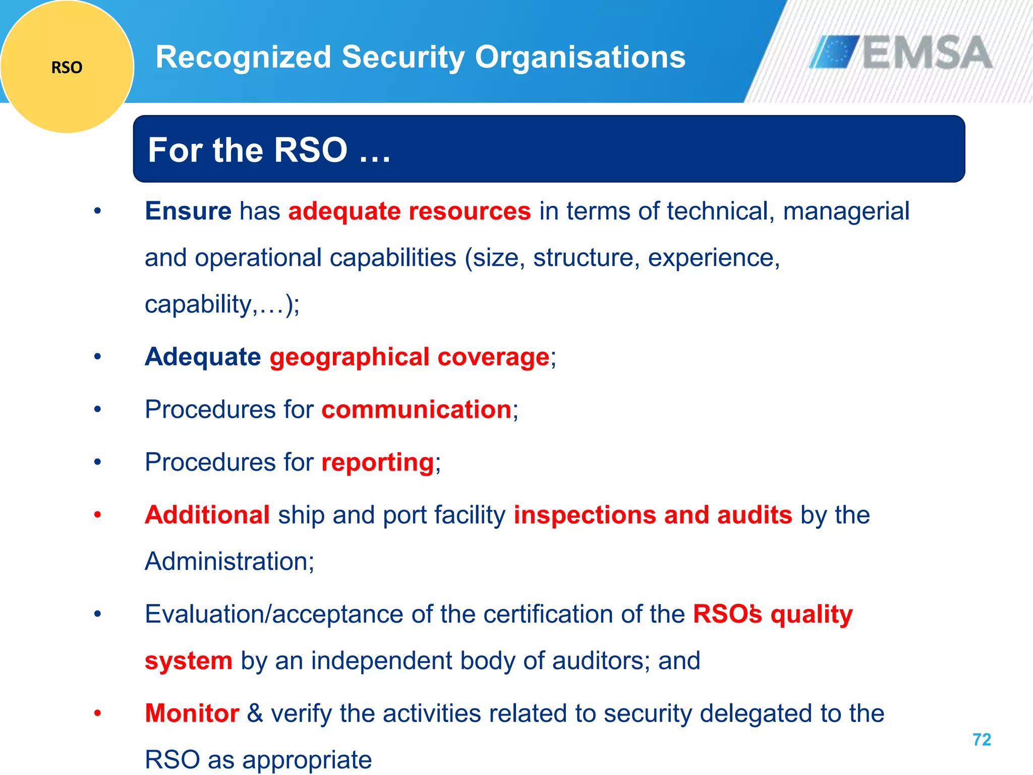 72
• Ensure has adequate resources in terms of technical, managerial
and operational capabilities (size, structure, experience,
capability,…);
• Adequate geographical coverage;
• Procedures for communication;
• Procedures for reporting;
• Additional ship and port facility inspections and audits by the
Administration;
• Evaluation/acceptance of the certification of the RSO’s quality
system by an independent body of auditors; and
• Monitor & verify the activities related to security delegated to the
RSO as appropriate
For the RSO …
Recognized Security OrganisationsRSO
 
