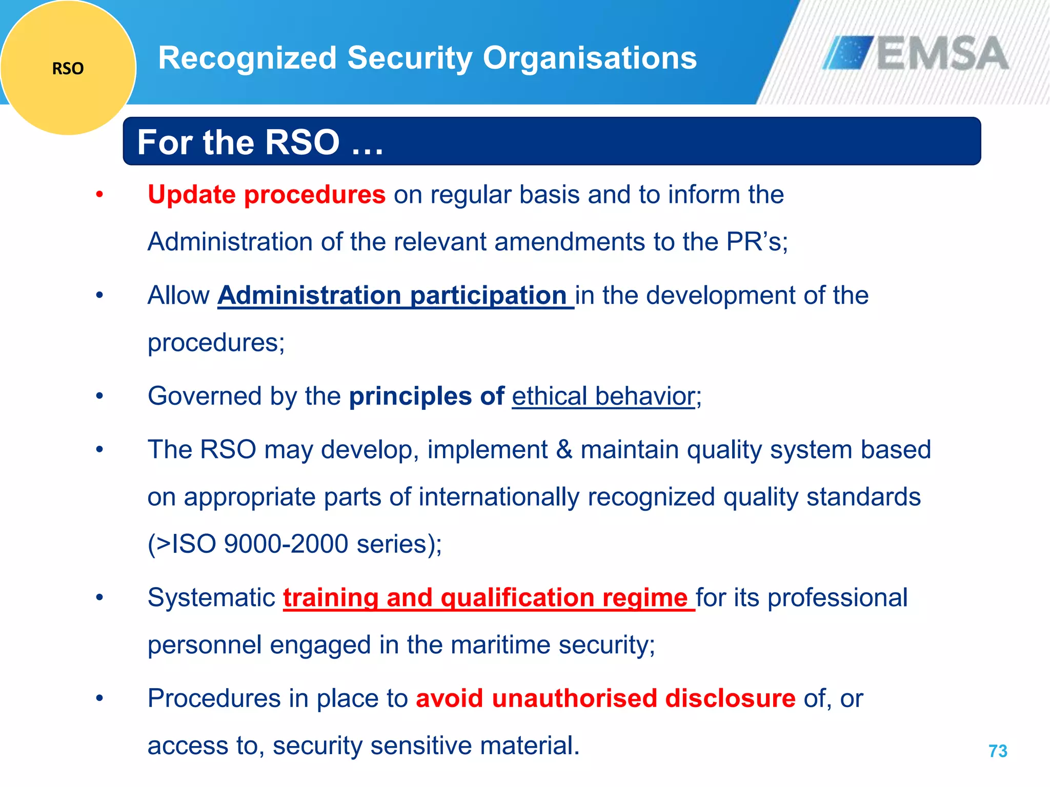 73
• Update procedures on regular basis and to inform the
Administration of the relevant amendments to the PR’s;
• Allow Administration participation in the development of the
procedures;
• Governed by the principles of ethical behavior;
• The RSO may develop, implement & maintain quality system based
on appropriate parts of internationally recognized quality standards
(>ISO 9000-2000 series);
• Systematic training and qualification regime for its professional
personnel engaged in the maritime security;
• Procedures in place to avoid unauthorised disclosure of, or
access to, security sensitive material.
For the RSO …
Recognized Security OrganisationsRSO
 