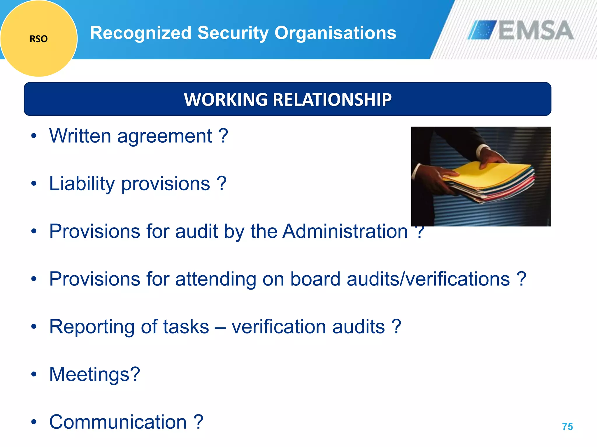 75
WORKING RELATIONSHIP
• Written agreement ?
• Liability provisions ?
• Provisions for audit by the Administration ?
• Provisions for attending on board audits/verifications ?
• Reporting of tasks – verification audits ?
• Meetings?
• Communication ?
Recognized Security OrganisationsRSO
 