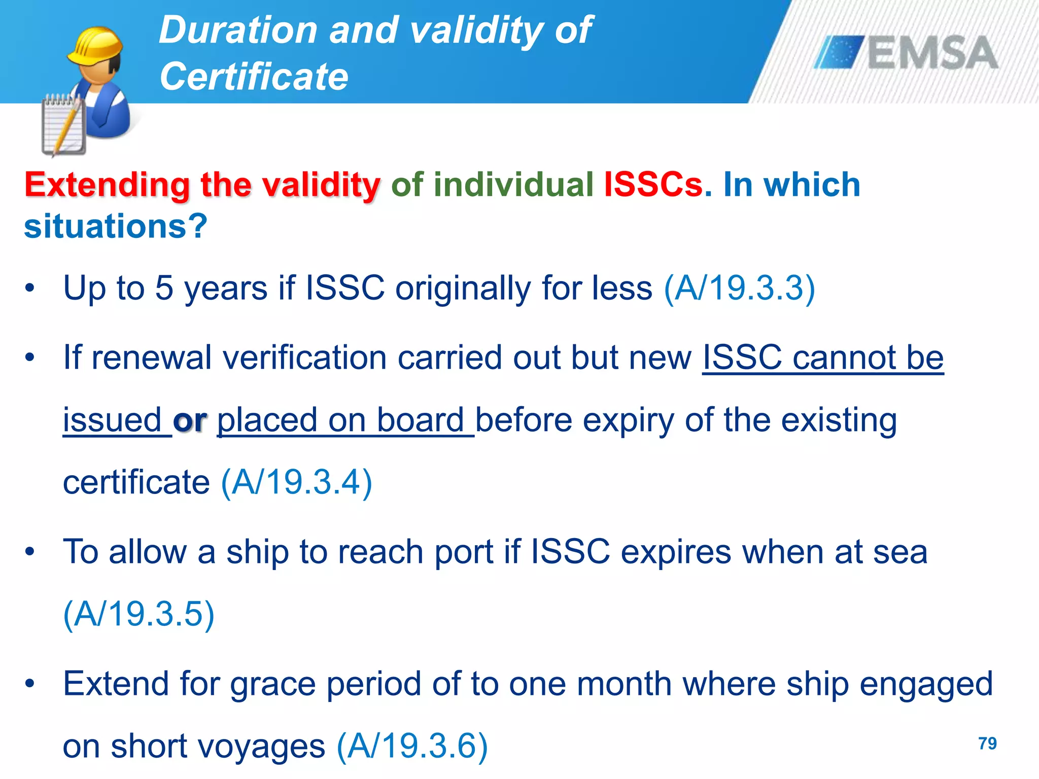 79
Extending the validity of individual ISSCs. In which
situations?
• Up to 5 years if ISSC originally for less (A/19.3.3)
• If renewal verification carried out but new ISSC cannot be
issued or placed on board before expiry of the existing
certificate (A/19.3.4)
• To allow a ship to reach port if ISSC expires when at sea
(A/19.3.5)
• Extend for grace period of to one month where ship engaged
on short voyages (A/19.3.6)
Duration and validity of
Certificate
 