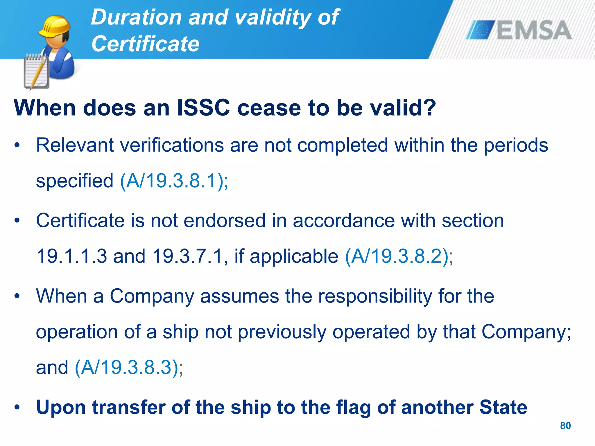 80
When does an ISSC cease to be valid?
• Relevant verifications are not completed within the periods
specified (A/19.3.8.1);
• Certificate is not endorsed in accordance with section
19.1.1.3 and 19.3.7.1, if applicable (A/19.3.8.2);
• When a Company assumes the responsibility for the
operation of a ship not previously operated by that Company;
and (A/19.3.8.3);
• Upon transfer of the ship to the flag of another State
Duration and validity of
Certificate
 